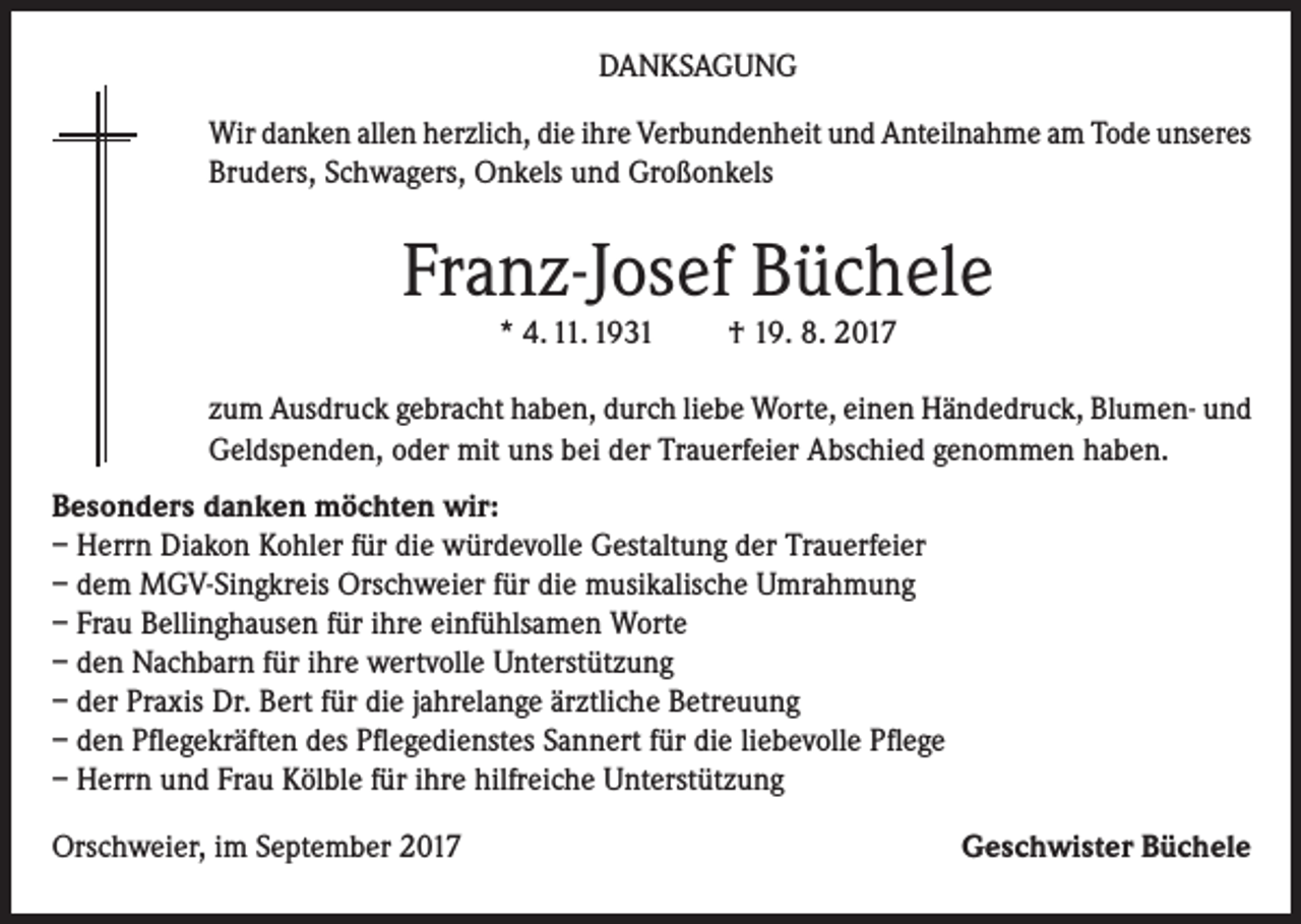 <p>DANKSAGUNG<br />Wir danken allen herzlich, die ihre Verbundenheit und Anteilnahme am Tode unseres<br />Bruders, Schwagers, Onkels und Großonkels</p><p>Franz-Josef Büchele<br />* 4. 11. 1931</p><p>† 19. 8. 2017</p><p>zum Ausdruck gebracht haben, durch liebe Worte, einen Händedruck, Blumen- und<br />Geldspenden, oder mit uns bei der Trauerfeier Abschied genommen haben.<br />Besonders danken möchten wir:<br />– Herrn Diakon Kohler für die würdevolle Gestaltung der Trauerfeier<br />– dem MGV-Singkreis Orschweier für die musikalische Umrahmung<br />– Frau Bellinghausen für ihre einfühlsamen Worte<br />– den Nachbarn für ihre wertvolle Unterstützung<br />– der Praxis Dr. Bert für die jahrelange ärztliche Betreuung<br />– den Pflegekräften des Pflegedienstes Sannert für die liebevolle Pflege<br />– Herrn und Frau Kölble für ihre hilfreiche Unterstützung<br />Orschweier, im September 2017</p><p>Geschwister Büchele</p>