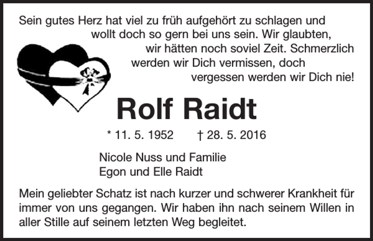 <p>Sein gutes Herz hat viel zu früh aufgehört zu schlagen und<br />wollt doch so gern bei uns sein. Wir glaubten,</p><p>wir hätten noch soviel Zeit. Schmerzlich<br />werden wir Dich vermissen, doch</p><p>vergessen werden wir Dich nie!</p><p>Rolf Raidt<br />* 11. 5. 1952 † 28. 5. 2016<br />Nicole Nuss und Familie<br />Egon und Elle Raidt<br />Mein geliebter Schatz ist nach kurzer und schwerer Krankheit für<br />immer von uns gegangen. Wir haben ihn nach seinem Willen in<br />aller Stille auf seinem letzten Weg begleitet.</p>