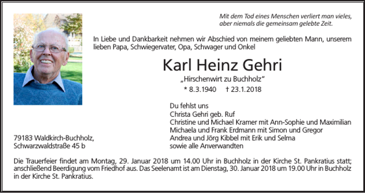 <p>Mit dem Tod eines Menschen verliert man vieles,<br />aber niemals die gemeinsam gelebte Zeit.</p><p>In Liebe und Dankbarkeit nehmen wir Abschied von meinem geliebten Mann, unserem<br />lieben Papa, Schwiegervater, Opa, Schwager und Onkel</p><p>Karl Heinz Gehri<br />„Hirschenwirt zu Buchholz“<br />* 8.3.1940 † 23.1.2018</p><p>79183 Waldkirch-Buchholz,<br />Schwarzwaldstraße 45 b</p><p>Du fehlst uns<br />Christa Gehri geb. Ruf<br />Christine und Michael Kramer mit Ann-Sophie und Maximilian<br />Michaela und Frank Erdmann mit Simon und Gregor<br />Andrea und Jörg Kibbel mit Erik und Selma<br />sowie alle Anverwandten</p><p>Die Trauerfeier findet am Montag, 29. Januar 2018 um 14.00 Uhr in Buchholz in der Kirche St. Pankratius statt;<br />anschließend Beerdigung vom Friedhof aus. Das Seelenamt ist am Dienstag, 30. Januar 2018 um 19.00 Uhr in Buchholz<br />in der Kirche St. Pankratius.</p>