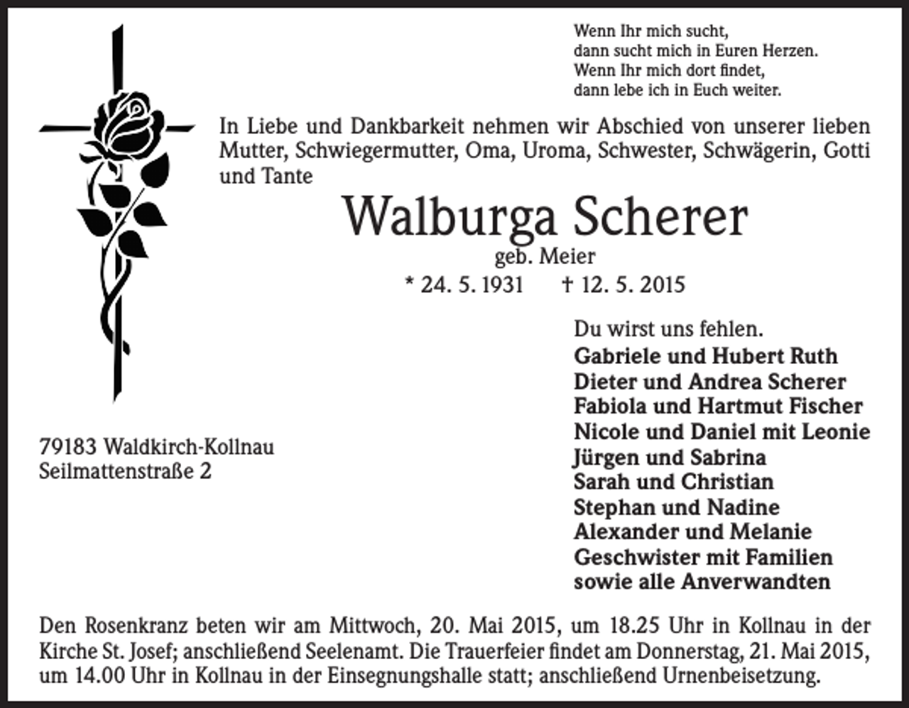 <p>Wenn Ihr mich sucht,<br />dann sucht mich in Euren Herzen.<br />Wenn Ihr mich dort findet,<br />dann lebe ich in Euch weiter.</p><p>In Liebe und Dankbarkeit nehmen wir Abschied von unserer lieben<br />Mutter, Schwiegermutter, Oma, Uroma, Schwester, Schwägerin, Gotti<br />und Tante</p><p>Walburga<br />Scherer<br />geb. Meier<br />* 24. 5. 1931 † 12. 5. 2015</p><p>79183 Waldkirch-Kollnau<br />Seilmattenstraße 2</p><p>Du wirst uns fehlen.<br />Gabriele und Hubert Ruth<br />Dieter und Andrea Scherer<br />Fabiola und Hartmut Fischer<br />Nicole und Daniel mit Leonie<br />Jürgen und Sabrina<br />Sarah und Christian<br />Stephan und Nadine<br />Alexander und Melanie<br />Geschwister mit Familien<br />sowie alle Anverwandten</p><p>Den Rosenkranz beten wir am Mittwoch, 20. Mai 2015, um 18.25 Uhr in Kollnau in der<br />­Kirche St. Josef; anschließend Seelenamt. Die Trauerfeier findet am Donnerstag, 21. Mai 2015,<br />um 14.00 Uhr in Kollnau in der Einsegnungshalle statt; anschließend Urnenbeisetzung.</p>