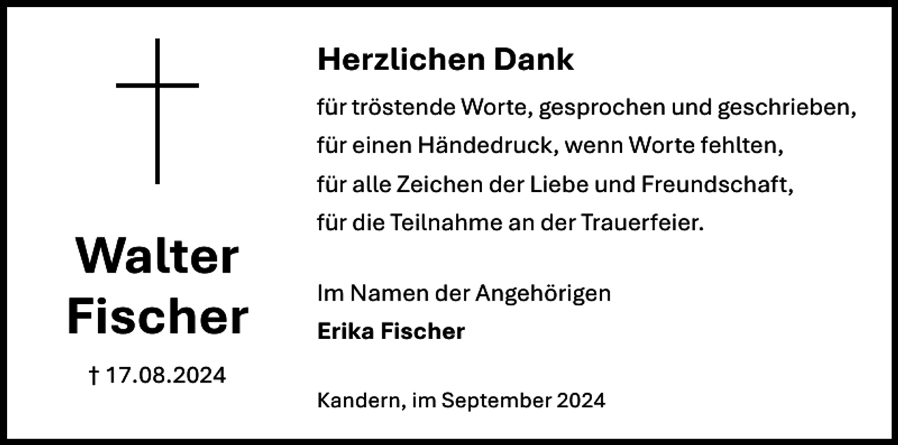 <p>Herzlichen Dank<br />für tröstende Worte, gesprochen und geschrieben,<br />für einen Händedruck, wenn Worte fehlten,<br />für alle Zeichen der Liebe und Freundschaft,<br />für die Teilnahme an der Trauerfeier.</p><p>Walter<br />Fischer</p><p>Im Namen der Angehörigen<br />Erika Fischer</p><p>† 17.08.2024<br />Kandern, im September 2024</p>