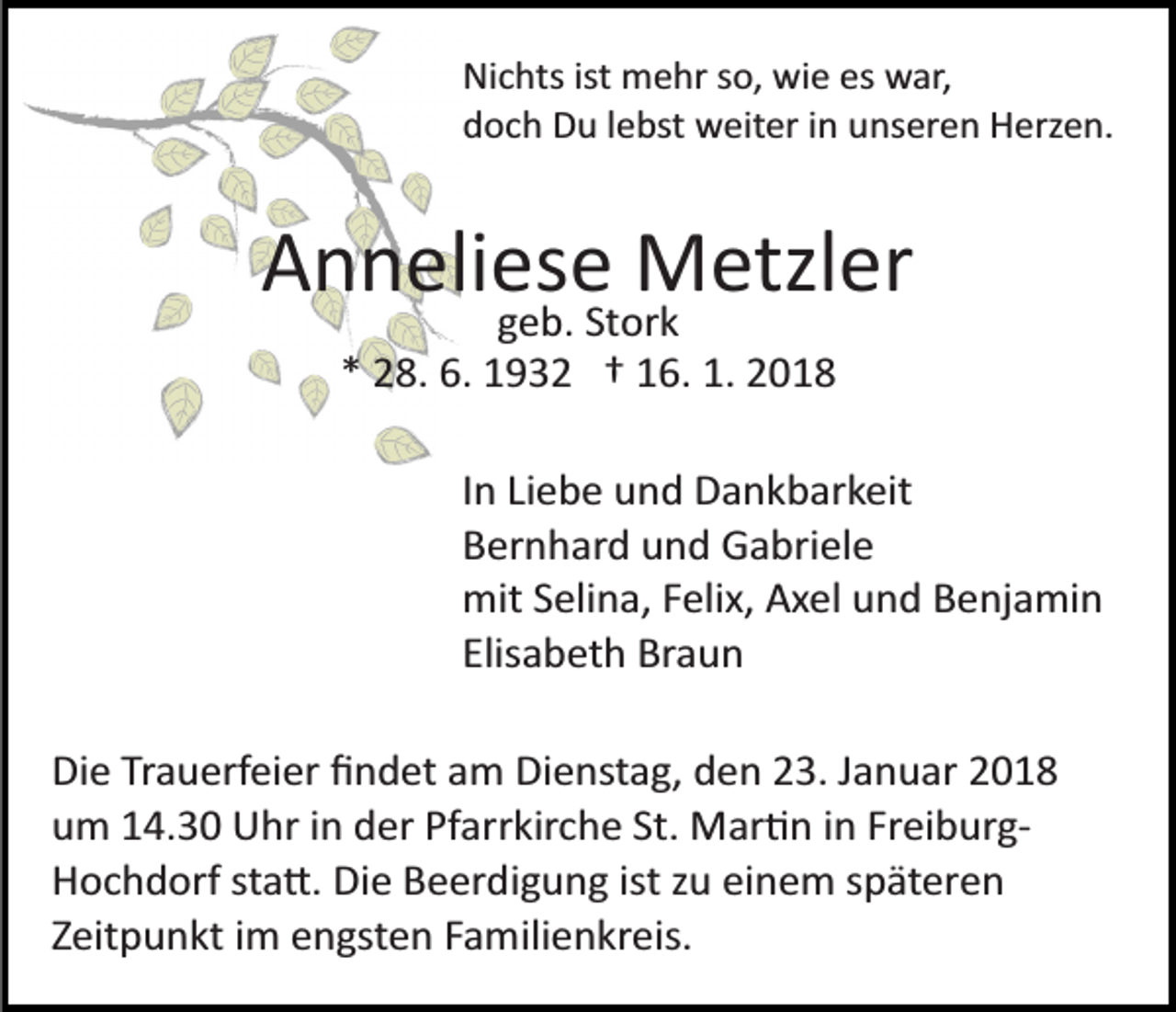 <p>Nichts<br />ist mehr<br />es war,<br />Ni c hts ist<br />m e hr sso,<br />o, wie<br />wi e es<br />w ar,<br />doch<br />d o c h Du<br />D u llebst<br />e bst weiter<br />w eit er iin<br />n uunseren<br />ns er e n Herzen.<br />H erz e n.</p><p>AAnneliese<br />n n eli es e Metzler<br />M etzl er<br />ggeb.<br />e b. St<br />or k<br />Stork<br />1. 22018<br />** 28.<br />2 8. 6.<br />6. 1932<br />1 9 3 2 †† 116.<br />6. 1.<br />018</p><p>IInn Liebe<br />Li e b e und<br />u n d Dankbarkeit<br />D a n k b ar k eit<br />BBernhard<br />er n h ar d uund<br />n d Gabriele<br />G a bri el e<br />mit<br />eli n a, F Felix,<br />eli x, AAxel<br />x el uund<br />n d Benjamin<br />B e nj a mi n<br />mitS Selina,<br />Elisabeth<br />Elis<br />a b et h Braun<br />Br a u n<br />Di e TrTrauerfeier<br />Die<br />a u erf ei er ﬁﬁndet<br />n d et aam<br />m Dienstag,<br />Di e nst a g, den<br />d e n 23.<br />2 3. Januar<br />J a n u ar<br />Pfarrkirche<br />uum<br />m 114.30<br />4. 3 0 Uhr<br />U hr iin<br />n dder<br />er Pf<br />ar r kir c h e St.<br />St. Mar�n<br />M ar � n iinn Freiburg­<br />Fr ei bur g­<br />HHochdorf<br />o c h d orf ststa�.<br />a �. Di<br />e BBeerdigung<br />e er d i g u n g ist<br />z u einem<br />ei n e m späteren<br />s p ät ere n<br />Die<br />ist zu<br />Z eit p u n kt iimm engsten<br />e n gst e n FFamilienkreis.<br />a m ili e n kr eis.<br />Zeitpunkt</p>