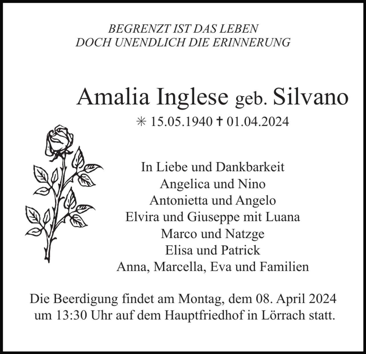<p>BEGRENZT IST DAS LEBEN<br />DOCH UNENDLICH DIE ERINNERUNG</p><p>Amalia Inglese geb. Silvano<br />✳ 15.05.1940 ✝ 01.04.2024<br />In Liebe und Dankbarkeit<br />Angelica und Nino<br />Antonietta und Angelo<br />Elvira und Giuseppe mit Luana<br />Marco und Natzge<br />Elisa und Patrick<br />Anna, Marcella, Eva und Familien<br />Die Beerdigung findet am Montag, dem 08. April 2024<br />um 13:30 Uhr auf dem Hauptfriedhof in Lörrach statt.</p>
