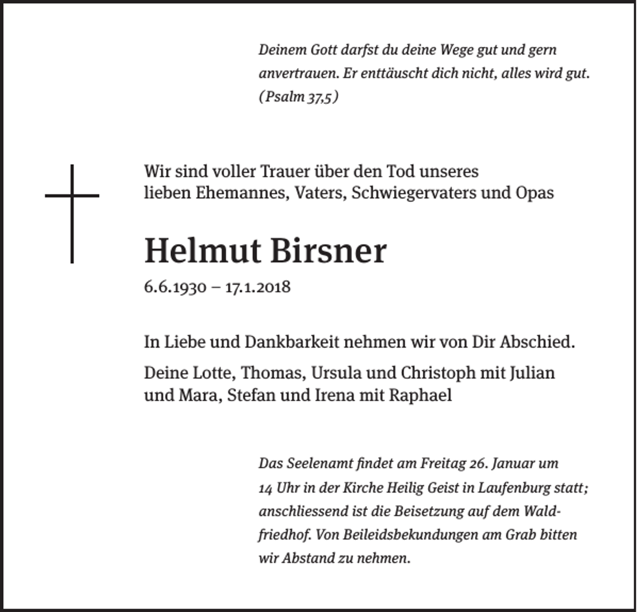 <p>DDeinem<br />ei n e m GGott<br />ott ddarfst<br />arf st ddu<br />u ddeine<br />ei n e Wege<br />W e g e ggut<br />ut uund<br />n d ggern<br />er n<br />aanvertrauen.<br />n v ertr a u e n. Er<br />Er eenttäuscht<br />ntt ä u s c ht di<br />dich<br />c h ni<br />nicht,<br />c ht, all<br />alles<br />e s wird<br />wir d ggut.<br />ut.<br />(( PPssalm<br />al m 337,5<br />7, 5 )</p><p>Wir sisind<br />Wir<br />n d v voller<br />oll er TrTrauer<br />a u er ü über<br />b er d den<br />e n T Tod<br />o d u unseres<br />n s er e s<br />lieben<br />li<br />e b e n Ehemannes,<br />E h e m a n n e s, Vaters,<br />V at er s, Schwiegervaters<br />S c h wi e g er v at er s und<br />u n d Opas<br />O p as</p><p>HHelmut<br />el m ut BiBirsner<br />r s n er<br />6. .<br />6.. 11930<br />9 3 0 –– 117.<br />7. 11.. 22 018<br />01 8</p><p>IInn Liebe<br />Li e b e und<br />u n d Dankbarkeit<br />D a n k b ar k eit nehmen<br />n e h m e n wir<br />wir von<br />v o n Dir<br />Dir Abschied.<br />A b s c hi e d.<br />D ei n e Lotte,<br />Deine<br />L ott e, Thomas,<br />T h o m a s, Ursula<br />Ur s ul a und<br />u n d Christoph<br />C hri st o p h mit<br />mit JJulian<br />uli a n<br />uund<br />n d Mara,<br />M ar a, St<br />Stefan<br />ef a n uund<br />n d IrIrena<br />e n a mit<br />mit Raphael<br />R a p h a el</p><p>DDas<br />a s SSeelenamt<br />e el e n a mt ﬁfindet<br />n d et aam<br />m Fr<br />Freitag<br />eit a g 226.<br />6. JJanuar<br />a n u ar uum<br />m<br />1144 Uhr<br />U hr iinn der<br />d er Kirche<br />Kir c h e Heilig<br />H eili g Geist<br />G ei st iinn Laufenburg<br />L a uf e n b ur g st<br />statt<br />att ;<br />aanschliessend<br />n s c hli e s s e n d iist<br />st di<br />die<br />e Beisetzung<br />B ei s et z u n g aauf<br />uf ddem<br />e m WaldW al dfriedhof.<br />fri<br />e d h of. Von<br />V o n Beileidsbekundungen<br />B eil ei d s b e k u n d u n g e n am<br />a m Grab<br />Gr a b bitten<br />bitt e n<br />wir AAbstand<br />wir<br />b st a n d zzu<br />u nnehmen.<br />e h m e n.</p>