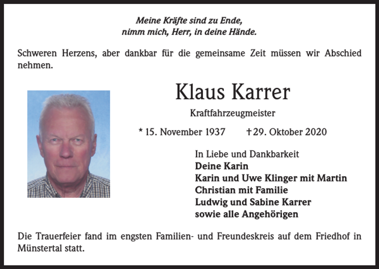 <p>Meine Kräfte sind zu Ende,<br />nimm mich, Herr, in deine Hände.</p><p>Schweren Herzens, aber dankbar für die gemeinsame Zeit müssen wir Abschied<br />nehmen.</p><p>Klaus Karrer<br />Kraftfahrzeugmeister<br />* 15. November 1937 † 29. Oktober 2020<br />In Liebe und Dankbarkeit<br />Deine Karin<br />Karin und Uwe Klinger mit Martin<br />Christian mit Familie<br />Ludwig und Sabine Karrer<br />sowie alle Angehörigen<br />Die Trauerfeier fand im engsten Familien- und Freundeskreis auf dem Friedhof in<br />Münstertal statt.</p>