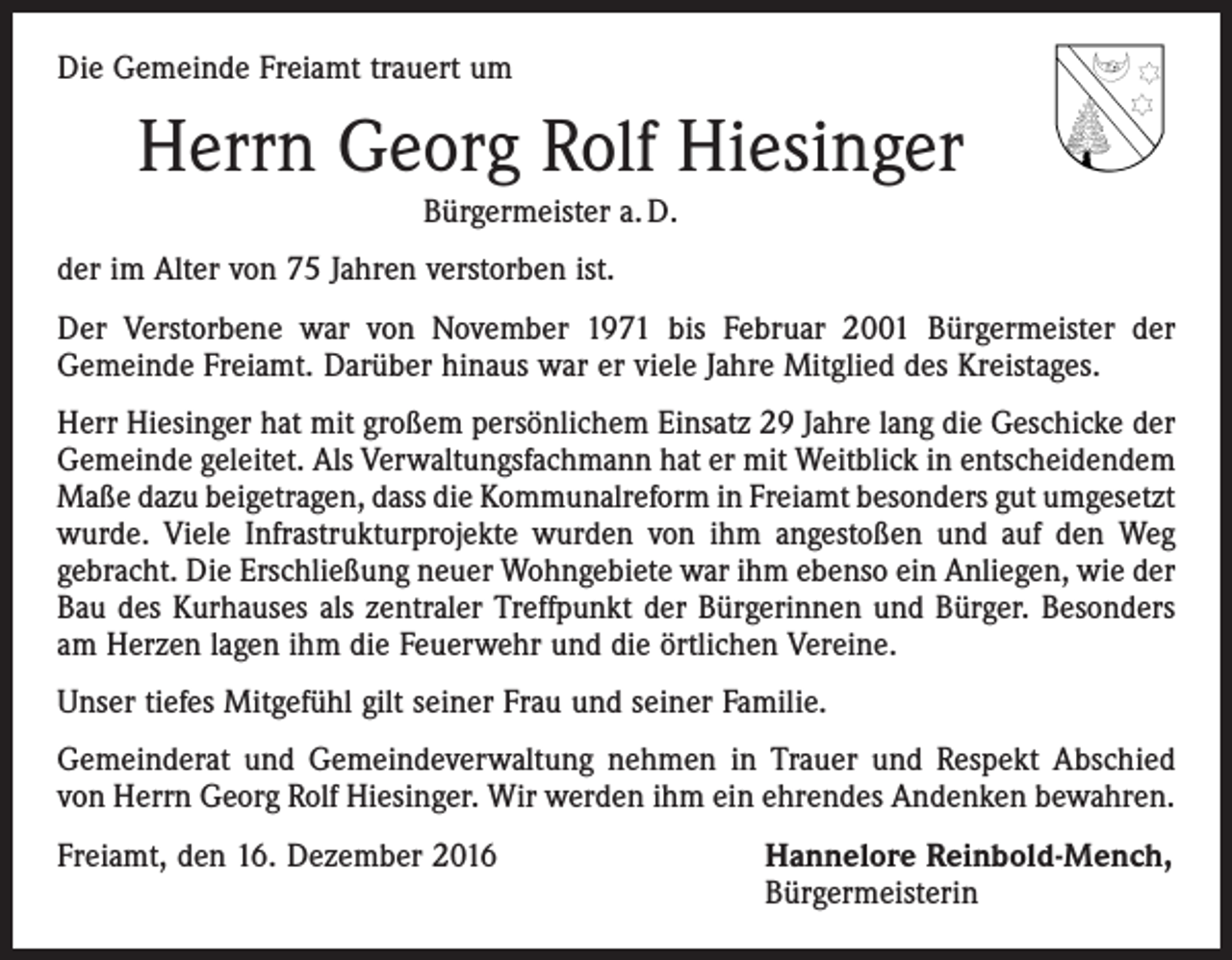 <p>Die Gemeinde Freiamt trauert um</p><p>Herrn Georg Rolf Hiesinger<br />Bürgermeister a. D.<br />der im Alter von 75 Jahren verstorben ist.<br />Der Verstorbene war von November 1971 bis Februar 2001 Bürgermeister der<br />­Gemeinde Freiamt. Darüber hinaus war er viele Jahre Mitglied des Kreistages.<br />Herr Hiesinger hat mit großem persönlichem Einsatz 29 Jahre lang die Geschicke der<br />Gemeinde geleitet. Als Verwaltungsfachmann hat er mit Weitblick in entscheidendem<br />Maße dazu beigetragen, dass die Kommunalreform in Freiamt besonders gut ­umgesetzt<br />wurde. Viele Infrastrukturprojekte wurden von ihm angestoßen und auf den Weg<br />gebracht. Die Erschließung neuer Wohngebiete war ihm ebenso ein Anliegen, wie der<br />Bau des Kurhauses als zentraler Treffpunkt der Bürgerinnen und Bürger. Besonders<br />am Herzen lagen ihm die Feuerwehr und die örtlichen Vereine.<br />Unser tiefes Mitgefühl gilt seiner Frau und seiner Familie.<br />Gemeinderat und Gemeindeverwaltung nehmen in Trauer und Respekt Abschied<br />von Herrn Georg Rolf Hiesinger. Wir werden ihm ein ehrendes Andenken bewahren.<br />Freiamt, den 16. Dezember 2016</p><p>Hannelore Reinbold-Mench,<br />Bürgermeisterin</p>