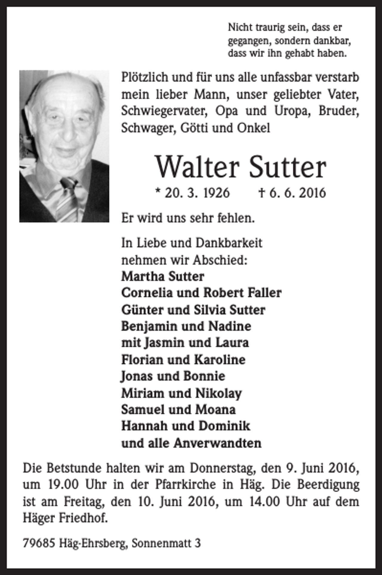 <p>Nicht traurig sein, dass er<br />gegangen, sondern dankbar,<br />dass wir ihn gehabt haben.</p><p>Plötzlich und für uns alle unfassbar verstarb<br />mein lieber Mann, unser geliebter Vater,<br />Schwiegervater, Opa und Uropa, Bruder,<br />Schwager, Götti und Onkel</p><p>Walter Sutter<br />* 20. 3. 1926 † 6. 6. 2016</p><p>Er wird uns sehr fehlen.<br />In Liebe und Dankbarkeit<br />nehmen wir Abschied:<br />Martha Sutter<br />Cornelia und Robert Faller<br />Günter und Silvia Sutter<br />Benjamin und Nadine<br />mit Jasmin und Laura<br />Florian und Karoline<br />Jonas und Bonnie<br />Miriam und Nikolay<br />Samuel und Moana<br />Hannah und Dominik<br />und alle Anverwandten<br />Die Betstunde halten wir am Donnerstag, den 9. Juni 2016,<br />um 19.00 Uhr in der Pfarrkirche in Häg. Die Beerdigung<br />ist am Freitag, den 10. Juni 2016, um 14.00 Uhr auf dem<br />Häger Friedhof.<br />79685 Häg-Ehrsberg, Sonnenmatt 3</p>