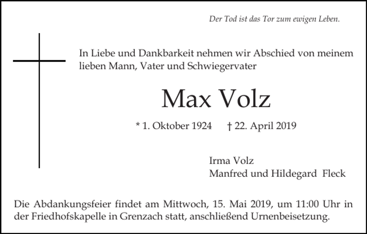 <p>Der Tod ist das Tor zum ewigen Leben.</p><p>In Liebe und Dankbarkeit nehmen wir Abschied von meinem<br />lieben Mann, Vater und Schwiegervater</p><p>Max Volz<br />* 1. Oktober 1924</p><p>† 22. April 2019</p><p>Irma Volz<br />Manfred und Hildegard Fleck<br />Die Abdankungsfeier findet am Mittwoch, 15. Mai 2019, um 11:00 Uhr in<br />der Friedhofskapelle in Grenzach statt, anschließend Urnenbeisetzung.</p>