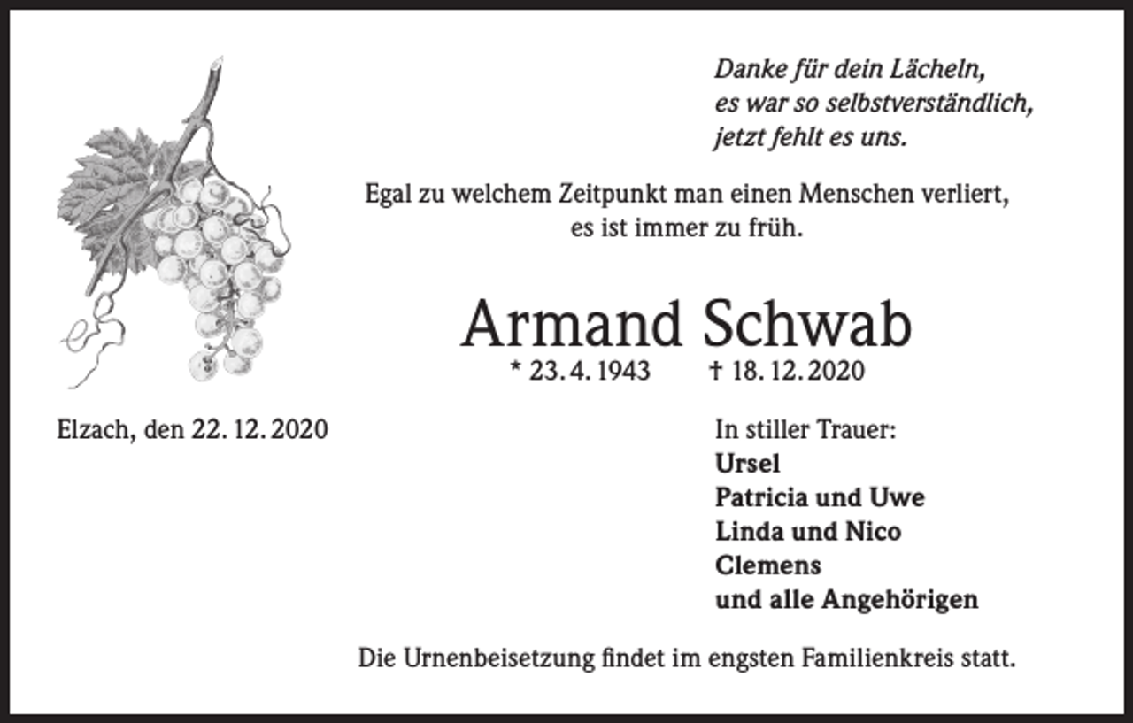 <p>Danke für dein Lächeln,<br />es war so selbstverständlich,<br />jetzt fehlt es uns.<br />Egal zu welchem Zeitpunkt man einen Menschen verliert,<br />es ist immer zu früh.</p><p>Armand Schwab<br />* 23. 4. 1943 † 18. 12. 2020</p><p>Elzach, den 22. 12. 2020 In stiller Trauer:<br />Ursel<br />Patricia und Uwe<br />Linda und Nico<br />Clemens<br />und alle Angehörigen<br />Die Urnenbeisetzung findet im engsten Familienkreis statt.</p>