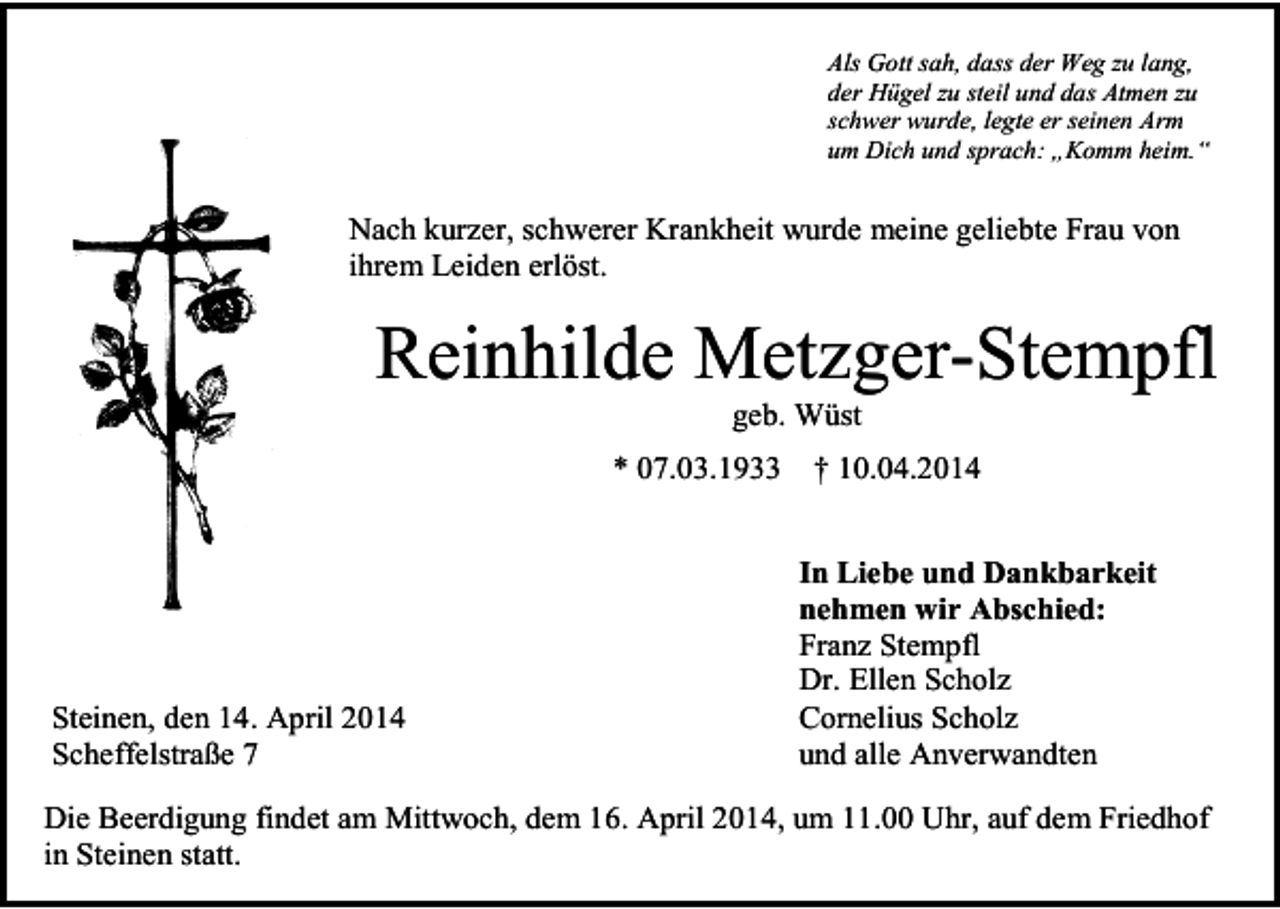 <p>Als Gott sah, dass der Weg zu lang,<br />der Hügel zu steil und das Atmen zu<br />schwer wurde, legte er seinen Arm<br />um Dich und sprach: „Komm heim.“</p><p>Nach kurzer, schwerer Krankheit wurde meine geliebte Frau von<br />ihrem Leiden erlöst.</p><p>Reinhilde Metzger-Stempfl<br />geb. Wüst<br />* 07.03.1933</p><p>Steinen, den 14. April 2014<br />Scheffelstraße 7</p><p>† 10.04.2014<br />In Liebe und Dankbarkeit<br />nehmen wir Abschied:<br />Franz Stempfl<br />Dr. Ellen Scholz<br />Cornelius Scholz<br />und alle Anverwandten</p><p>Die Beerdigung findet am Mittwoch, dem 16. April 2014, um 11.00 Uhr, auf dem Friedhof<br />in Steinen statt.</p>