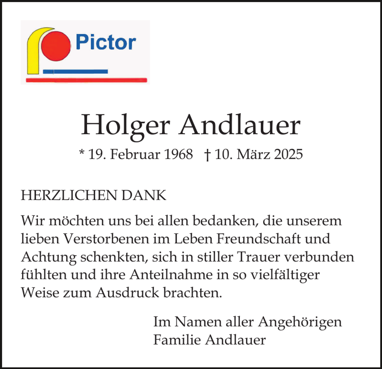 <p>Holger Andlauer<br />* 19. Februar 1968 † 10. März 2025<br />HERZLICHEN DANK<br />Wir möchten uns bei allen bedanken, die unserem<br />lieben Verstorbenen im Leben Freundschaft und<br />Achtung schenkten, sich in stiller Trauer verbunden<br />fühlten und ihre Anteilnahme in so vielfältiger<br />Weise zum Ausdruck brachten.<br />Im Namen aller Angehörigen<br />Familie Andlauer</p>