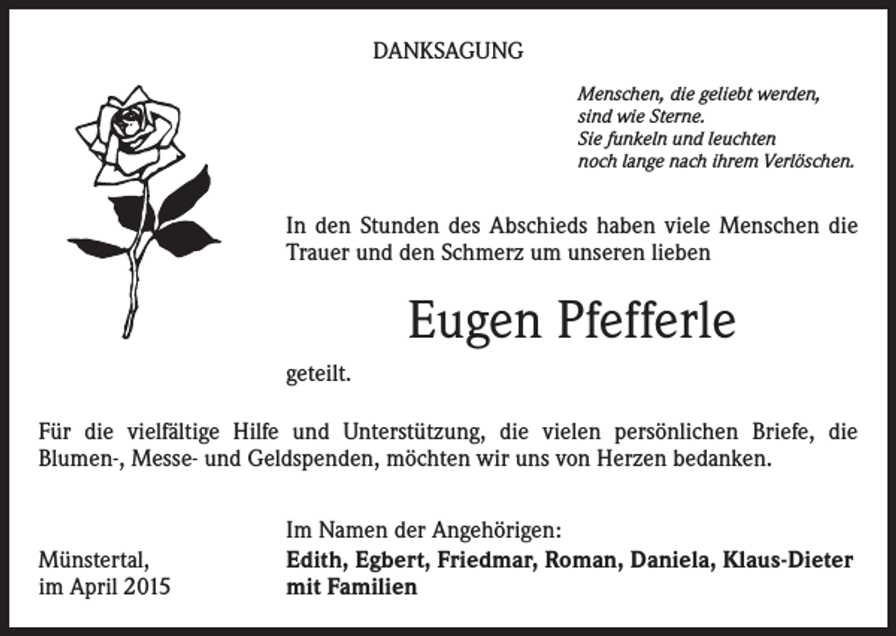<p>DANKSAGUNG<br />Menschen, die geliebt werden,<br />sind wie Sterne.<br />Sie funkeln und leuchten<br />noch lange nach ihrem Verlöschen.</p><p>In den Stunden des Abschieds haben viele Menschen die<br />Trauer und den Schmerz um unseren lieben</p><p>Eugen Pfefferle<br />geteilt.<br />Für die vielfältige Hilfe und Unterstützung, die vielen persönlichen Briefe, die<br />Blumen-, Messe- und Geldspenden, möchten wir uns von Herzen bedanken.</p><p>Münstertal,<br />im April 2015</p><p>Im Namen der Angehörigen:<br />Edith, Egbert, Friedmar, Roman, Daniela, Klaus-Dieter<br />mit Familien</p>