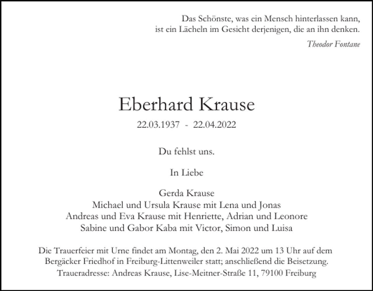 <p>Das Schönste, was ein Mensch hinterlassen kann,<br />ist ein Lächeln im Gesicht derjenigen, die an ihn denken.<br />Theodor Fontane</p><p>Eberhard Krause<br />22.03.1937 - 22.04.2022<br />Du fehlst uns.<br />In Liebe<br />Gerda Krause<br />Michael und Ursula Krause mit Lena und Jonas<br />Andreas und Eva Krause mit Henriette, Adrian und Leonore<br />Sabine und Gabor Kaba mit Victor, Simon und Luisa<br />Die Trauerfeier mit Urne findet am Montag, den 2. Mai 2022 um 13 Uhr auf dem<br />Bergäcker Friedhof in Freiburg-Littenweiler statt; anschließend die Beisetzung.<br />Traueradresse: Andreas Krause, Lise-Meitner-Straße 11, 79100 Freiburg</p>