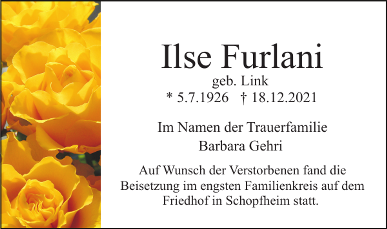 <p>Ilsegeb.Furlani<br />Link<br />* 5.7.1926 † 18.12.2021<br />Im Namen der Trauerfamilie<br />Barbara Gehri<br />Auf Wunsch der Verstorbenen fand die<br />Beisetzung im engsten Familienkreis auf dem<br />Friedhof in Schopfheim statt.</p>