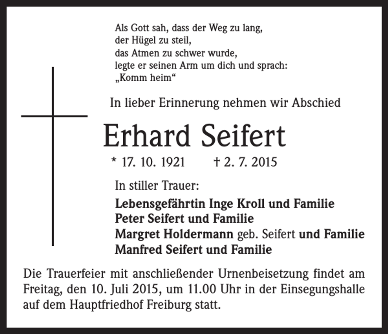 <p>Als Gott sah, dass der Weg zu lang,<br />der Hügel zu steil,<br />das Atmen zu schwer wurde,<br />legte er seinen Arm um dich und sprach:<br />„Komm heim“</p><p>In lieber Erinnerung nehmen wir Abschied</p><p>Erhard Seifert<br />* 17. 10. 1921 † 2. 7. 2015</p><p>In stiller Trauer:<br />Lebensgefährtin Inge Kroll und Familie<br />Peter Seifert und Familie<br />Margret Holdermann geb. Seifert und Familie<br />Manfred Seifert und Familie<br />Die Trauerfeier mit anschließender Urnenbeisetzung findet am<br />Freitag, den 10. Juli 2015, um 11.00 Uhr in der Einsegungshalle<br />auf dem Hauptfriedhof Freiburg statt.</p>