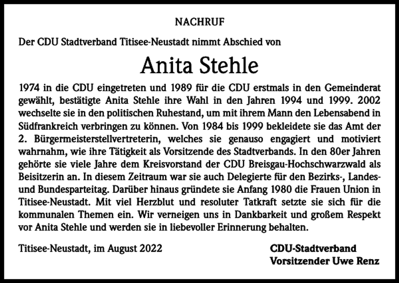 <p>NACHRUF<br />Der CDU Stadtverband Titisee-Neustadt nimmt Abschied von</p><p>Anita Stehle<br />1974 in die CDU eingetreten und 1989 für die CDU erstmals in den Gemeinderat<br />gewählt, bestätigte Anita Stehle ihre Wahl in den Jahren 1994 und 1999. 2002<br />­wechselte sie in den politischen Ruhestand, um mit ihrem Mann den Lebensabend in<br />Südfrankreich verbringen zu können. Von 1984 bis 1999 bekleidete sie das Amt der<br />2. Bürgermeisterstellvertreterin, welches sie genauso engagiert und motiviert<br />­wahrnahm, wie ihre Tätigkeit als Vorsitzende des Stadtverbands. In den 80er Jahren<br />­gehörte sie viele Jahre dem Kreisvorstand der CDU Breisgau-Hochschwarzwald als<br />Beisitzerin an. In diesem Zeitraum war sie auch Delegierte für den Bezirks-, Landesund Bundesparteitag. Darüber hinaus gründete sie Anfang 1980 die Frauen Union in<br />Titisee-Neustadt. Mit viel Herzblut und resoluter Tatkraft setzte sie sich für die<br />­kommunalen Themen ein. Wir verneigen uns in Dankbarkeit und großem Respekt<br />vor Anita Stehle und werden sie in liebevoller Erinnerung behalten.<br />CDU-Stadtverband<br />Titisee-Neustadt, im August 2022<br />Vorsitzender Uwe Renz</p>