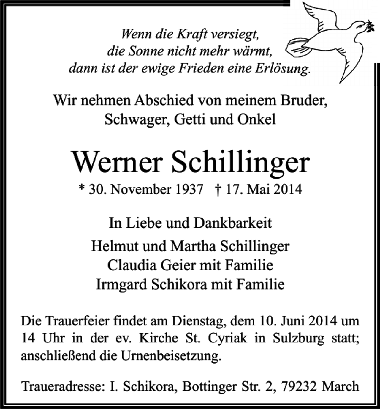 <p>Wenn die Kraft versiegt,<br />die Sonne nicht mehr wärmt,<br />dann ist der ewige Frieden eine Erlösung.</p><p>Wir nehmen Abschied von meinem Bruder,<br />Schwager, Getti und Onkel</p><p>Werner Schillinger<br />* 30. November 1937 † 17. Mai 2014</p><p>In Liebe und Dankbarkeit<br />Helmut und Martha Schillinger<br />Claudia Geier mit Familie<br />Irmgard Schikora mit Familie<br />Die Trauerfeier findet am Dienstag, dem 10. Juni 2014 um<br />14 Uhr in der ev. Kirche St. Cyriak in Sulzburg statt;<br />anschließend die Urnenbeisetzung.<br />Traueradresse: I. Schikora, Bottinger Str. 2, 79232 March</p>