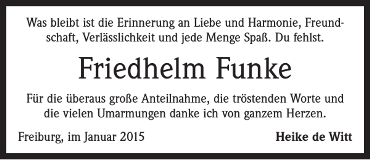 <p>Was bleibt ist die Erinnerung an Liebe und Harmonie, Freundschaft, Verlässlichkeit und jede Menge Spaß. Du fehlst.</p><p>Friedhelm Funke<br />Für die überaus große Anteilnahme, die tröstenden Worte und<br />die vielen Umarmungen danke ich von ganzem Herzen.<br />Freiburg, im Januar 2015</p><p>Heike de Witt</p>