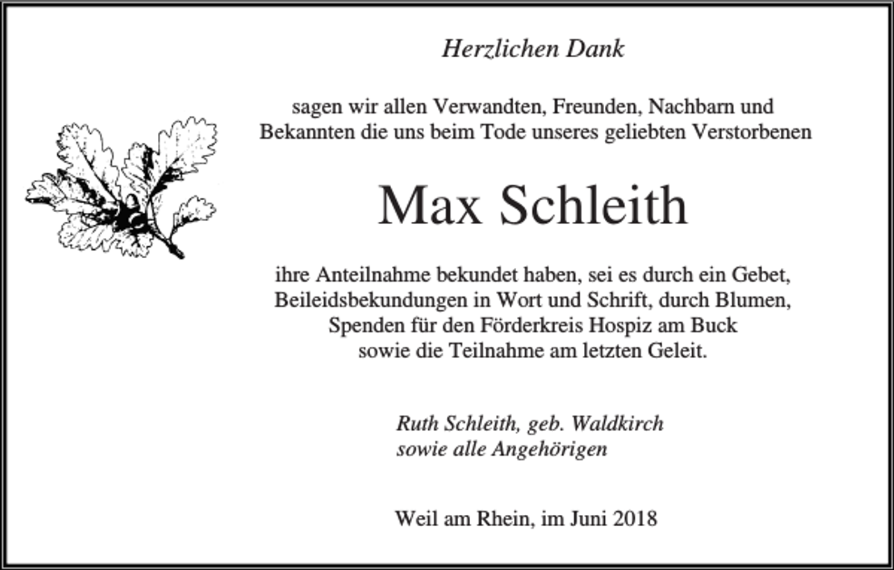 <p>Herzlichen Dank<br />sagen wir allen Verwandten, Freunden, Nachbarn und<br />Bekannten die uns beim Tode unseres geliebten Verstorbenen</p><p>Max Schleith<br />ihre Anteilnahme bekundet haben, sei es durch ein Gebet,<br />Beileidsbekundungen in Wort und Schrift, durch Blumen,<br />Spenden für den Förderkreis Hospiz am Buck<br />sowie die Teilnahme am letzten Geleit.<br />Ruth Schleith, geb. Waldkirch<br />sowie alle Angehörigen<br />Weil am Rhein, im Juni 2018</p>