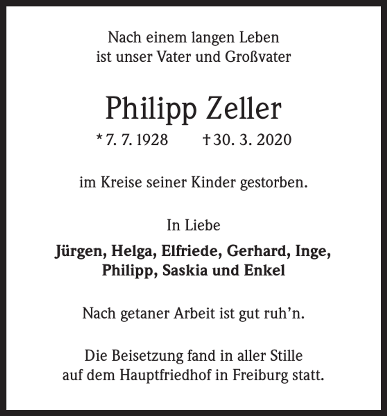 <p>Nach einem langen Leben<br />ist unser Vater und Großvater</p><p>Philipp Zeller<br />* 7. 7. 1928 † 30. 3. 2020<br />im Kreise seiner Kinder gestorben.<br />In Liebe<br />Jürgen, Helga, Elfriede, Gerhard, Inge,<br />Philipp, Saskia und Enkel<br />Nach getaner Arbeit ist gut ruh’n.<br />Die Beisetzung fand in aller Stille<br />auf dem Hauptfriedhof in Freiburg statt.</p>