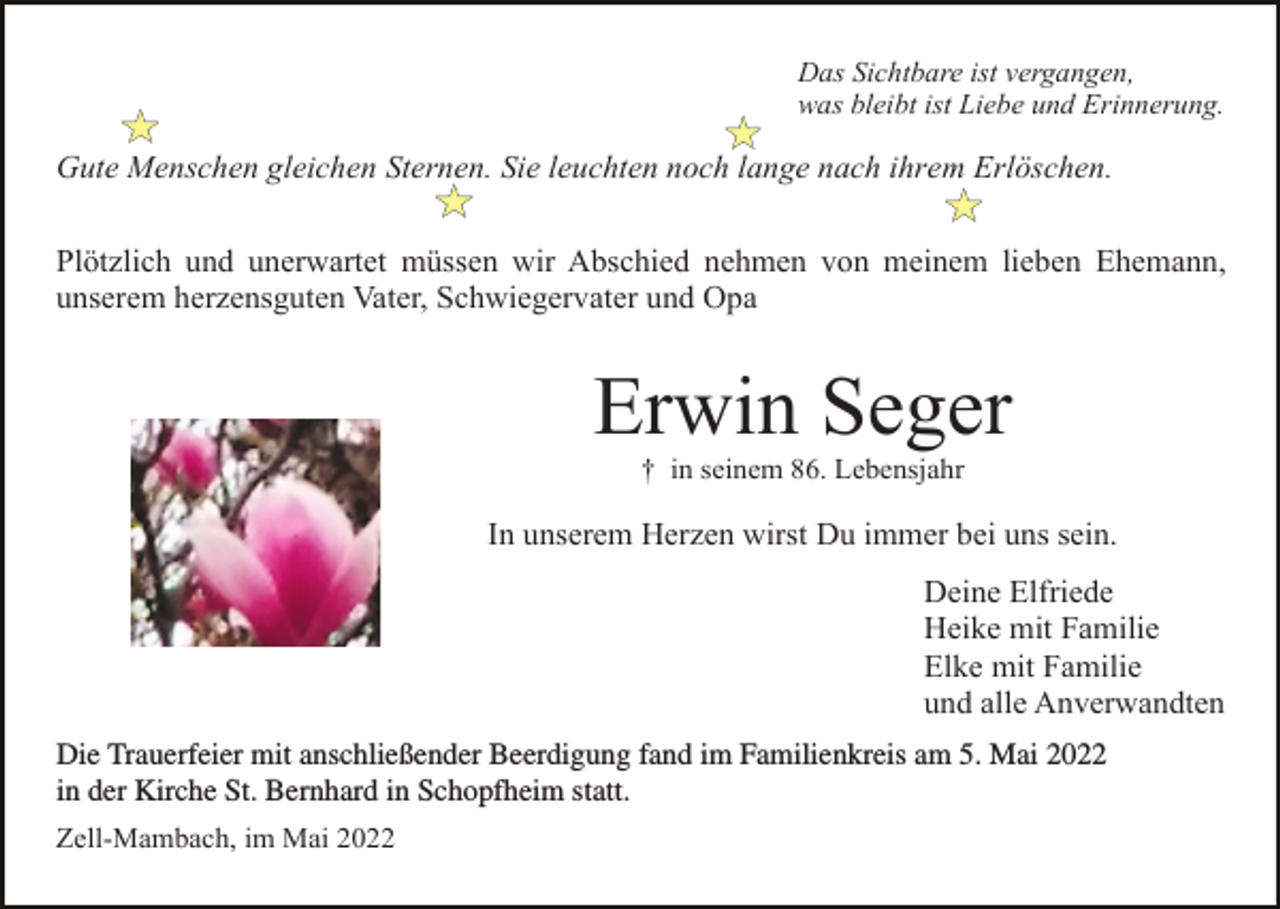 <p>Das Sichtbare ist vergangen,<br />was bleibt ist Liebe und Erinnerung.</p><p>Gute Menschen gleichen Sternen. Sie leuchten noch lange nach ihrem Erlöschen.<br />Plötzlich und unerwartet müssen wir Abschied nehmen von meinem lieben Ehemann,<br />unserem herzensguten Vater, Schwiegervater und Opa</p><p>Erwin Seger<br />† in seinem 86. Lebensjahr</p><p>In unserem Herzen wirst Du immer bei uns sein.<br />Deine Elfriede<br />Heike mit Familie<br />Elke mit Familie<br />und alle Anverwandten<br />anschließender<br />Beerdigung<br />im Familienkreis<br />5. Mai<br />Die Trauerfeier<br />Trauerfeiermit<br />fand<br />im Familienkreis<br />am fand<br />5. Mai<br />2022 in der am<br />Kirche<br />St.2022<br />Bernhard in<br />in der Kirche statt,<br />St. Bernhard<br />in Schopfheim<br />statt.<br />Schopfheim<br />mit anschließender<br />Beerdigung.<br />Zell-Mambach, im Mai 2022</p>