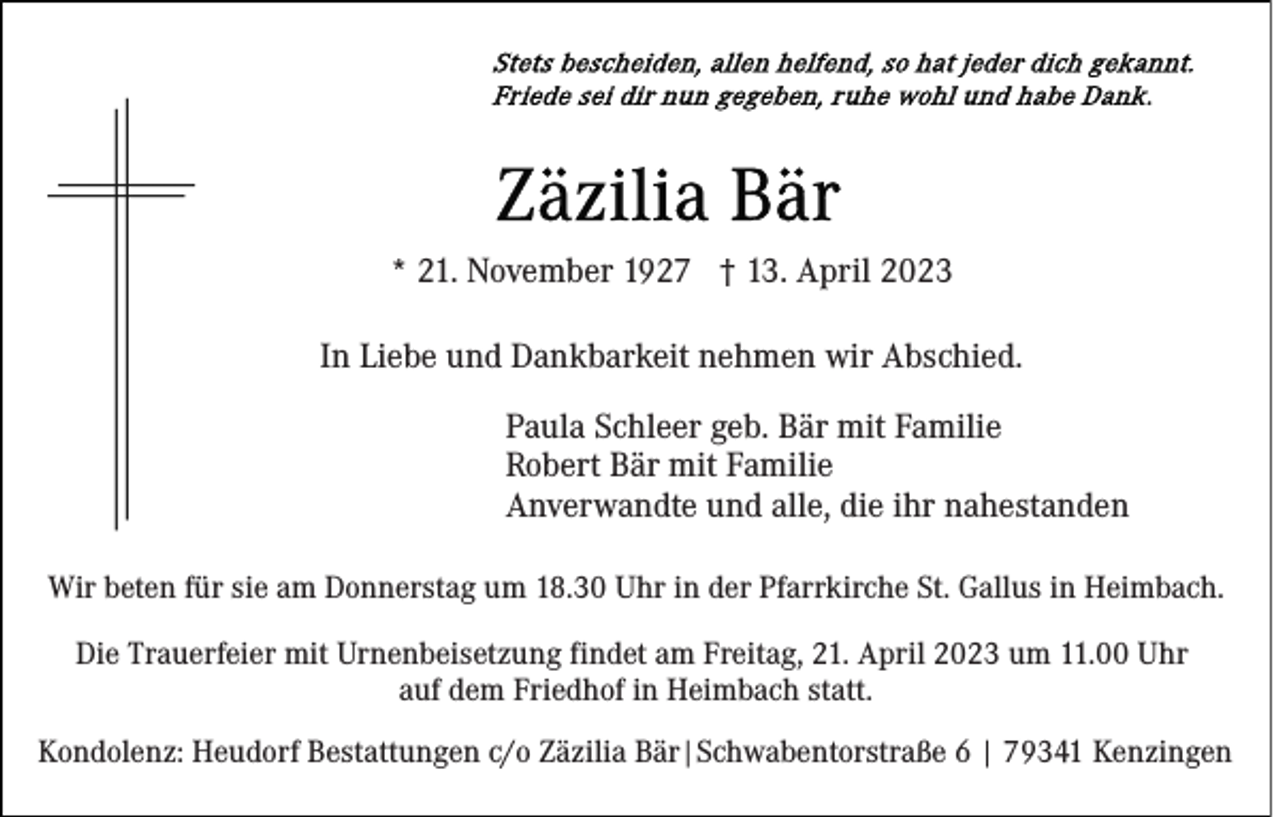 <p>* 21. November 1927 † 13. April 2023<br />In Liebe und Dankbarkeit nehmen wir Abschied.<br />Paula Schleer geb. Bär mit Familie<br />Robert Bär mit Familie<br />Anverwandte und alle, die ihr nahestanden<br />Wir beten für sie am Donnerstag um 18.30 Uhr in der Pfarrkirche St. Gallus in Heimbach.<br />Die Trauerfeier mit Urnenbeisetzung findet am Freitag, 21. April 2023 um 11.00 Uhr<br />auf dem Friedhof in Heimbach statt.<br />Kondolenz: Heudorf Bestattungen c/o Zäzilia Bär|Schwabentorstraße 6 | 79341 Kenzingen</p>