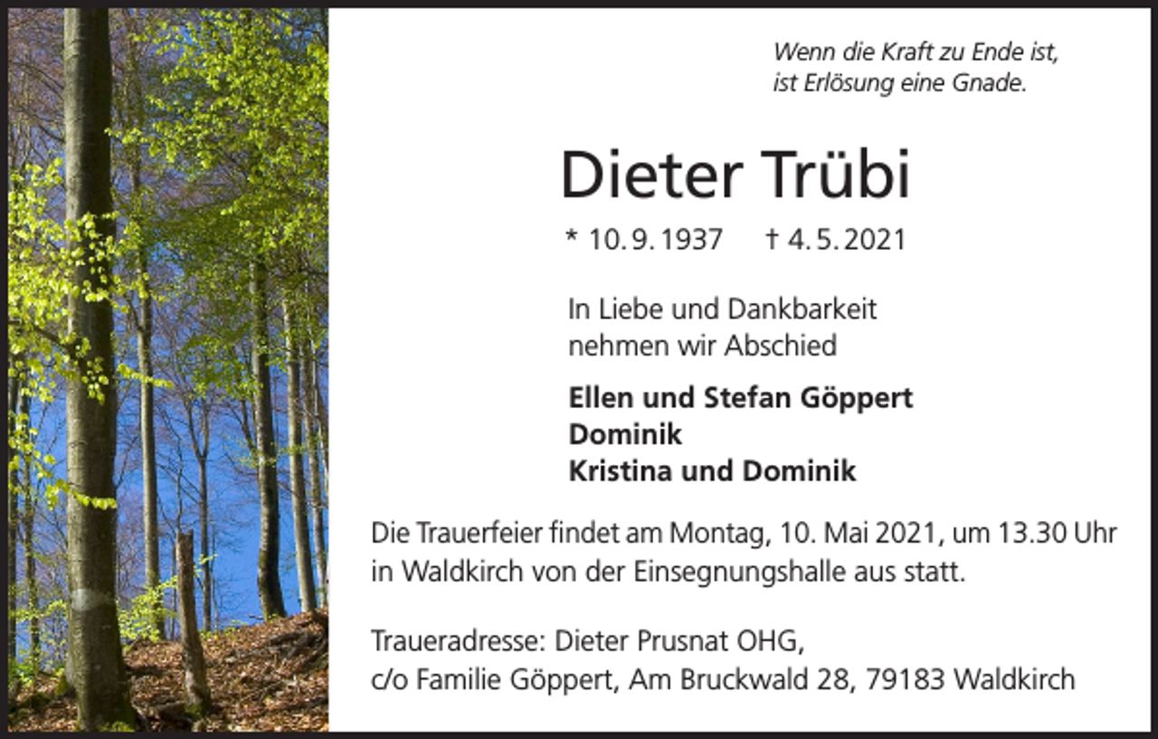<p>Wenn die Kraft zu Ende ist,<br />ist Erlösung eine Gnade.</p><p>Dieter Trübi<br />* 10. 9. 1937</p><p>† 4. 5. 2021</p><p>In Liebe und Dankbarkeit<br />nehmen wir Abschied<br />Ellen und Stefan Göppert<br />Dominik<br />Kristina und Dominik<br />Die Trauerfeier findet am Montag, 10. Mai 2021, um 13.30 Uhr<br />in Waldkirch von der Einsegnungshalle aus statt.<br />Traueradresse: Dieter Prusnat OHG,<br />c/o Familie Göppert, Am Bruckwald 28, 79183 Waldkirch</p>