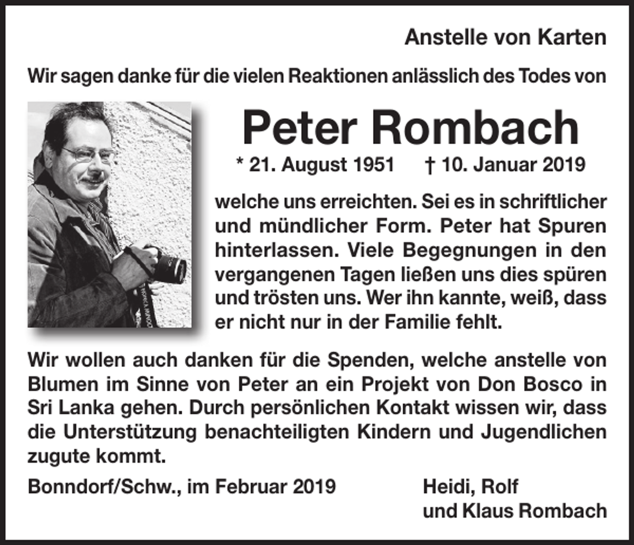<p>Anstelle von Karten<br />Wir sagen danke für die vielen Reaktionen anlässlich des Todes von</p><p>Peter Rombach</p><p>* 21. August 1951 † 10. Januar 2019<br />welche uns erreichten. Sei es in schriftlicher<br />und mündlicher Form. Peter hat Spuren<br />hinterlassen. Viele Begegnungen in den<br />vergangenen Tagen ließen uns dies spüren<br />und trösten uns. Wer ihn kannte, weiß, dass<br />er nicht nur in der Familie fehlt.<br />Wir wollen auch danken für die Spenden, welche anstelle von<br />Blumen im Sinne von Peter an ein Projekt von Don Bosco in<br />Sri Lanka gehen. Durch persönlichen Kontakt wissen wir, dass<br />die Unterstützung benachteiligten Kindern und Jugendlichen<br />zugute kommt.<br />Bonndorf/Schw., im Februar 2019</p><p>Heidi, Rolf<br />und Klaus Rombach</p>
