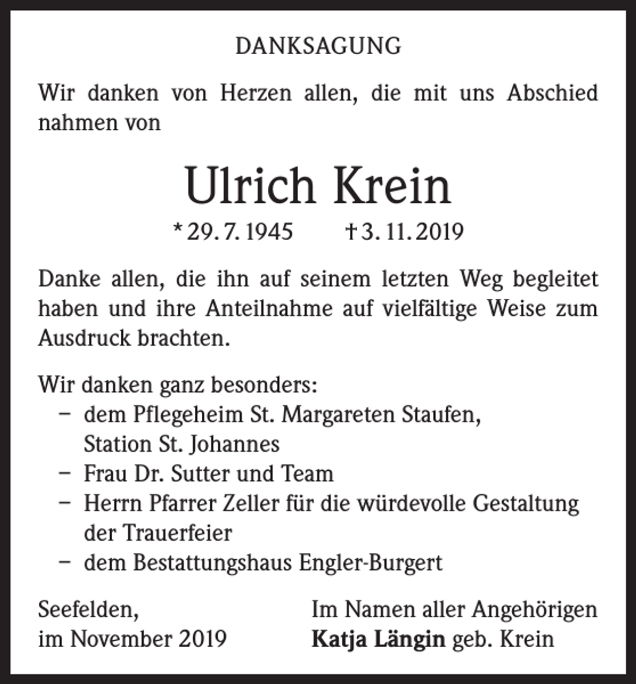 <p>DANKSAGUNG<br />Wir danken von Herzen allen, die mit uns Abschied<br />­nahmen von</p><p>Ulrich Krein</p><p>* 29. 7. 1945 † 3. 11. 2019<br />Danke allen, die ihn auf seinem letzten Weg begleitet<br />­haben und ihre Anteilnahme auf vielfältige Weise zum<br />Ausdruck brachten.<br />Wir danken ganz besonders:<br />– dem Pflegeheim St. Margareten Staufen,<br />Station St. Johannes<br />– Frau Dr. Sutter und Team<br />– Herrn Pfarrer Zeller für die würdevolle Gestaltung<br />der Trauerfeier<br />– dem Bestattungshaus Engler-Burgert<br />Seefelden,<br />im November 2019</p><p>Im Namen aller Angehörigen<br />Katja Längin geb. Krein</p>