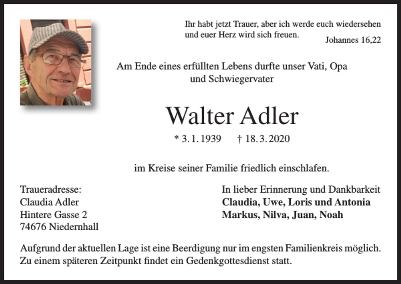 <p>Ihr habt jetzt Trauer, aber ich werde euch wiedersehen<br />und euer Herz wird sich freuen.<br />Johannes 16,22</p><p>Am Ende eines erfüllten Lebens durfte unser Vati, Opa<br />und Schwiegervater</p><p>Walter Adler<br />* 3. 1. 1939 † 18. 3. 2020<br />im Kreise seiner Familie friedlich einschlafen.<br />Traueradresse:<br />Claudia Adler<br />Hintere Gasse 2<br />74676 Niedernhall</p><p>In lieber Erinnerung und Dankbarkeit<br />Claudia, Uwe, Loris und Antonia<br />Markus, Nilva, Juan, Noah</p><p>Aufgrund der aktuellen Lage ist eine Beerdigung nur im engsten Familienkreis möglich.<br />Zu einem späteren Zeitpunkt findet ein Gedenkgottesdienst statt.</p>