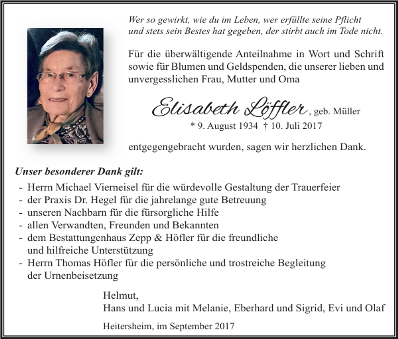 <p>Wer so gewirkt, wie du im Leben, wer erfüllte seine Pflicht<br />und stets sein Bestes hat gegeben, der stirbt auch im Tode nicht.</p><p>Für die überwältigende Anteilnahme in Wort und Schrift<br />sowie für Blumen und Geldspenden, die unserer lieben und<br />unvergesslichen Frau, Mutter und Oma</p><p>Elisabeth Löffler</p><p>, geb. Müller<br />* 9. August 1934 † 10. Juli 2017</p><p>entgegengebracht wurden, sagen wir herzlichen Dank.<br />Unser besonderer Dank gilt:<br />- Herrn Michael Vierneisel für die würdevolle Gestaltung der Trauerfeier<br />- der Praxis Dr. Hegel für die jahrelange gute Betreuung<br />- unseren Nachbarn für die fürsorgliche Hilfe<br />- allen Verwandten, Freunden und Bekannten<br />- dem Bestattungenhaus Zepp &amp; Höfler für die freundliche<br />und hilfreiche Unterstützung<br />- Herrn Thomas Höfler für die persönliche und trostreiche Begleitung<br />der Urnenbeisetzung<br />Helmut,<br />Hans und Lucia mit Melanie, Eberhard und Sigrid, Evi und Olaf<br />Heitersheim, im September 2017</p>