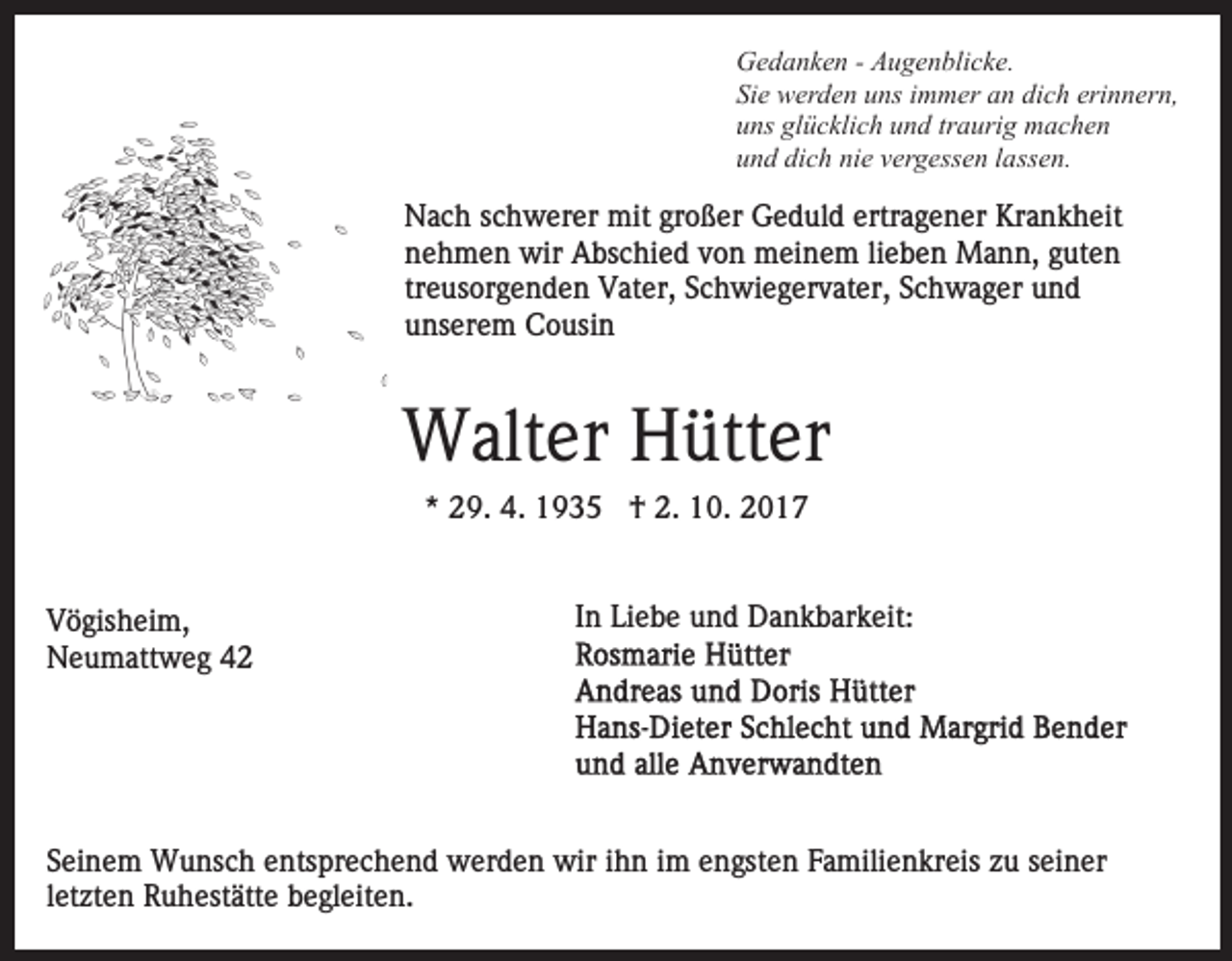 <p>G e d a n k e n - - AAugenblicke.<br />u g e n bli c k e.<br />Gedanken<br />Sie<br />Si e werden<br />w er d e n uuns<br />ns iimmer<br />m m er aan<br />n dich<br />di c h erinnern,<br />eri n n er n,<br />uns<br />glücklich<br />u ns gl<br />ü c kli c h uund<br />n d trtraurig<br />a uri g machen<br />m ac he n<br />u n d di<br />c h ni<br />e vvergessen<br />er g ess e n llassen.<br />a ss e n.<br />und<br />dich<br />nie</p><p>NNach<br />a c h s schwerer<br />c h w er er mit<br />mit grgroßer<br />o ß er Geduld<br />G e d ul d ertr<br />a g e n er Krankheit<br />Kr a n k h eit<br />ertragener<br />nehmen<br />n e h m e n wir<br />wir Abschied<br />A bs c hi e d vvon<br />o n meinem<br />m ei n e m lilieben<br />e b e n Mann,<br />M a n n , guten<br />g ut e n<br />tr e us or g e n d e n Vater,<br />V at er, Schwiegervater,<br />S ch wi e g er v at er, SSchwager<br />c h w a g er und<br />und<br />treusorgenden<br />unserem<br />u ns er e m Cousin<br />C o usi n</p><p>W alt er HHütter<br />ütt er<br />Walter<br />** 29.<br />2 9. 4.<br />4. †<br />† 2.<br />2. 10.<br />1 0. 22<br />VVögisheim,<br />ö gis h ei m,<br />NNeumattweg<br />e u m att w e g 44</p><p>I n Liebe<br />Li e b e und<br />u n d Dankbarkeit:<br />D a n k b ar k eit:<br />In</p><p>SSeinem<br />ei n e m Wunsch<br />W u ns c h eentsprechend<br />nts pr e c h e n d werden<br />w er d e n wir<br />wir iihn<br />h n iimm engsten<br />e n gst e n Familienkreis<br />F a mili e n kr eis zu<br />zu sseiner<br />ei n er<br />l et zt e n Ruhestätte<br />R u h est ätt e begleiten.<br />b e gl eit e n.<br />letzten</p>