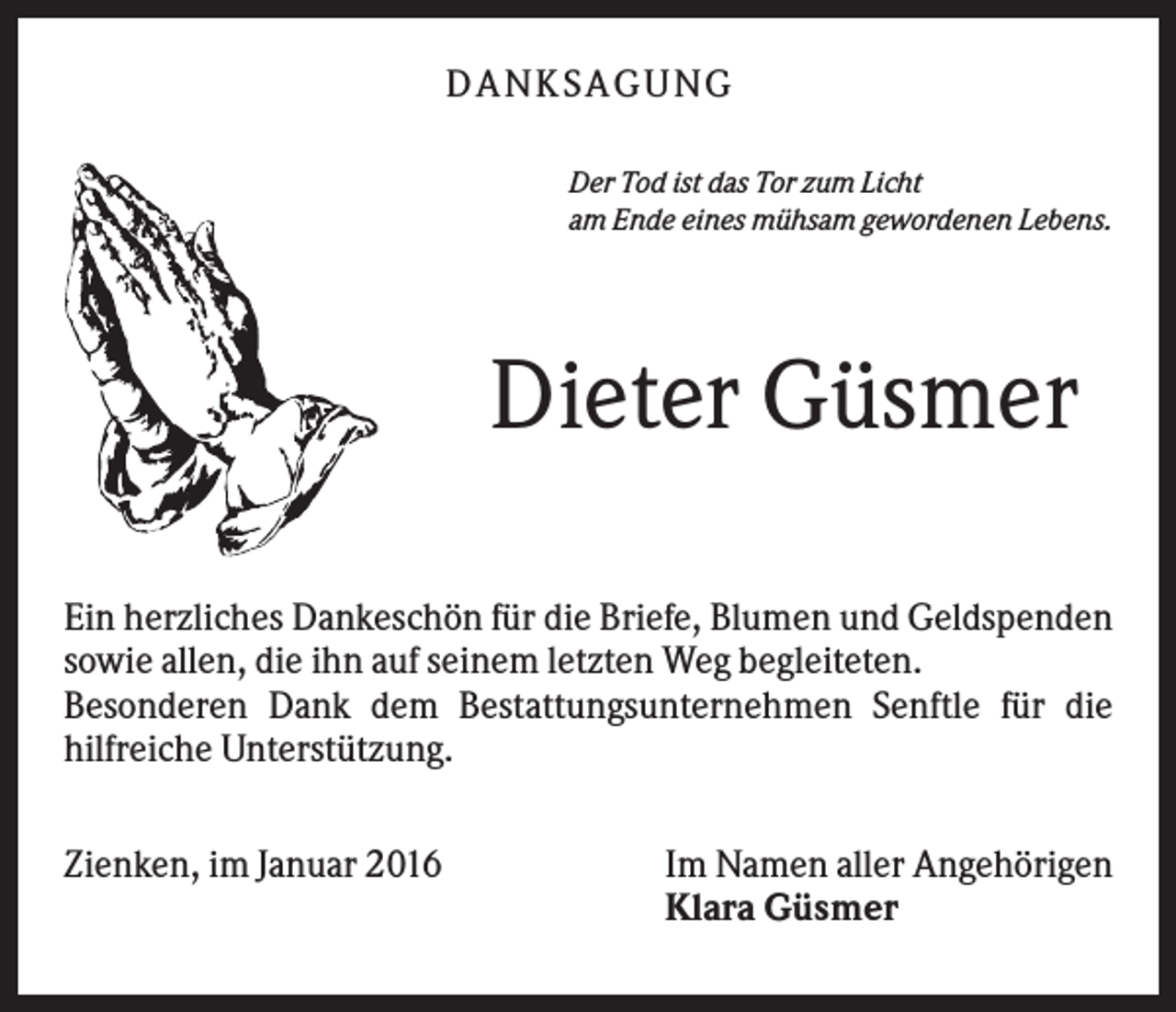<p>D A NK S A G U NG<br />Der Tod ist das Tor zum Licht<br />am Ende eines mühsam gewordenen Lebens.</p><p>Dieter Güsmer<br />Ein herzliches Dankeschön für die Briefe, Blumen und Geldspenden<br />sowie allen, die ihn auf seinem letzten Weg begleiteten.<br />Besonderen Dank dem Bestattungsunternehmen Senftle für die<br />hilfreiche Unterstützung.<br />Zienken, im Januar 2016</p><p>Im Namen aller Angehörigen<br />Klara Güsmer</p>