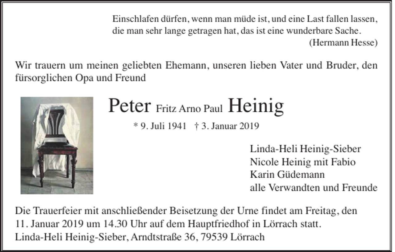 <p>Einschlafen dürfen, wenn man müde ist, und eine Last fallen lassen,<br />die man sehr lange getragen hat, das ist eine wunderbare Sache.<br />(Hermann Hesse)</p><p>Wir trauern um meinen geliebten Ehemann, unseren lieben Vater und Bruder, den<br />fürsorglichen Opa und Freund</p><p>Peter Fritz Arno Paul Heinig<br />* 9. Juli 1941 † 3. Januar 2019</p><p>Linda-Heli Heinig-Sieber<br />Nicole Heinig mit Fabio<br />Karin Güdemann<br />alle Verwandten und Freunde<br />Die Trauerfeier mit anschließender Beisetzung der Urne findet am Freitag, den<br />11. Januar 2019 um 14.30 Uhr auf dem Hauptfriedhof in Lörrach statt.<br />Linda-Heli Heinig-Sieber, Arndtstraße 36, 79539 Lörrach</p>