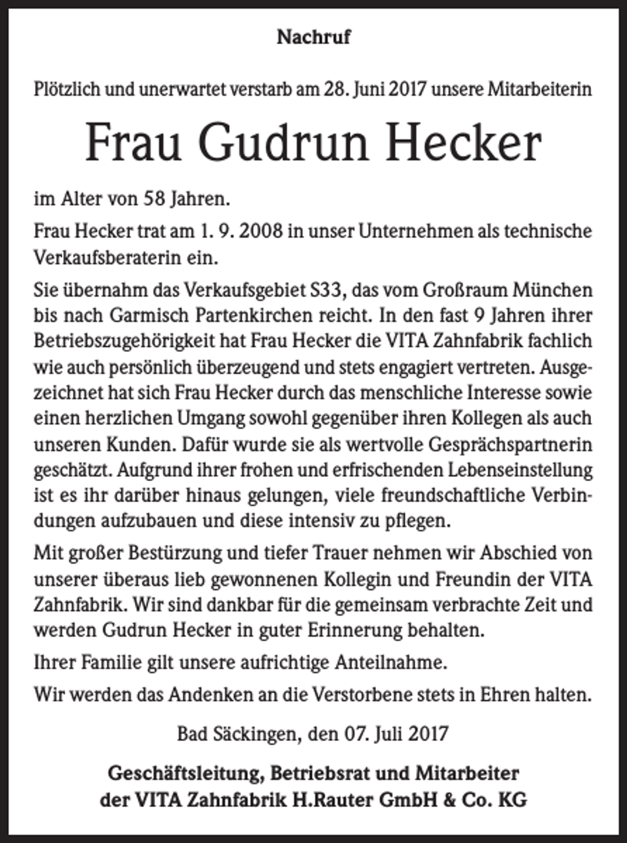 <p>Nachruf<br />Plötzlich und unerwartet verstarb am 28. Juni 2017 unsere Mitarbeiterin</p><p>Frau Gudrun Hecker<br />im Alter von 58 Jahren.<br />Frau Hecker trat am 1. 9. 2008 in unser Unternehmen als technische<br />Verkaufsberaterin ein.<br />Sie übernahm das Verkaufsgebiet S33, das vom Großraum München<br />bis nach Garmisch Partenkirchen reicht. In den fast 9 Jahren ihrer<br />Betriebszugehörigkeit hat Frau Hecker die VITA Zahnfabrik fachlich<br />wie auch persönlich überzeugend und stets engagiert vertreten. Ausgezeichnet hat sich Frau Hecker durch das menschliche Interesse sowie<br />einen herzlichen Umgang sowohl gegenüber ihren Kollegen als auch<br />unseren Kunden. Dafür wurde sie als wertvolle Gesprächspartnerin<br />geschätzt. Aufgrund ihrer frohen und erfrischenden Lebenseinstellung<br />ist es ihr darüber hinaus gelungen, viele freundschaftliche Verbindungen aufzubauen und diese intensiv zu pflegen.<br />Mit großer Bestürzung und tiefer Trauer nehmen wir Abschied von<br />unserer überaus lieb gewonnenen Kollegin und Freundin der VITA<br />Zahnfabrik. Wir sind dankbar für die gemeinsam verbrachte Zeit und<br />werden Gudrun Hecker in guter Erinnerung behalten.<br />Ihrer Familie gilt unsere aufrichtige Anteilnahme.<br />Wir werden das Andenken an die Verstorbene stets in Ehren halten.<br />Bad Säckingen, den 07. Juli 2017<br />Geschäftsleitung, Betriebsrat und Mitarbeiter<br />der VITA Zahnfabrik H.Rauter GmbH &amp; Co. KG</p>