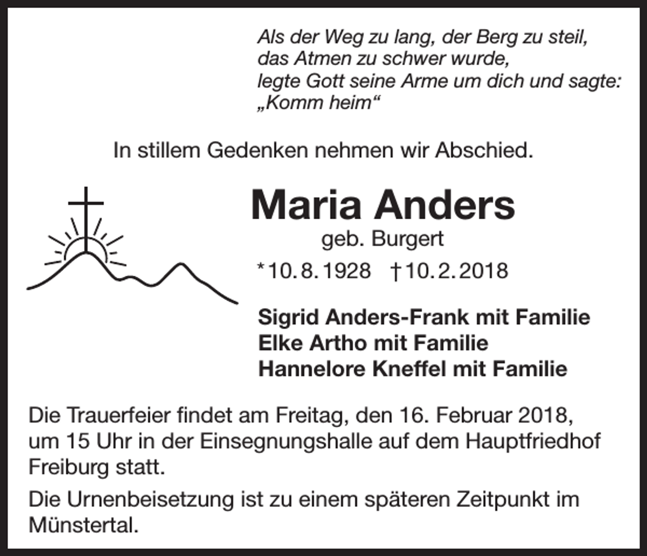 <p>Als der Weg zu lang, der Berg zu steil,<br />das Atmen zu schwer wurde,<br />legte Gott seine Arme um dich und sagte:<br />„Komm heim“</p><p>In stillem Gedenken nehmen wir Abschied.</p><p>Maria Anders<br />geb. Burgert<br />* 10. 8. 1928 † 10. 2. 2018</p><p>Sigrid Anders-Frank mit Familie<br />Elke Artho mit Familie<br />Hannelore Kneffel mit Familie<br />Die Trauerfeier findet am Freitag, den 16. Februar 2018,<br />um 15 Uhr in der Einsegnungshalle auf dem Hauptfriedhof<br />Freiburg statt.<br />Die Urnenbeisetzung ist zu einem späteren Zeitpunkt im<br />Münstertal.</p>