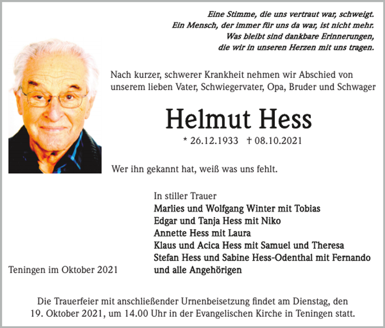 <p>Nach kurzer, schwerer Krankheit nehmen wir Abschied von<br />unserem lieben Vater, Schwiegervater, Opa, Bruder und Schwager</p><p>* 26.12.1933 † 08.10.2021<br />Wer ihn gekannt hat, weiß was uns fehlt.<br />In stiller Trauer</p><p>Teningen im Oktober 2021<br />Die Trauerfeier mit anschließender Urnenbeisetzung ﬁndet am Dienstag, den<br />19. Oktober 2021, um 14.00 Uhr in der Evangelischen Kirche in Teningen statt.</p>