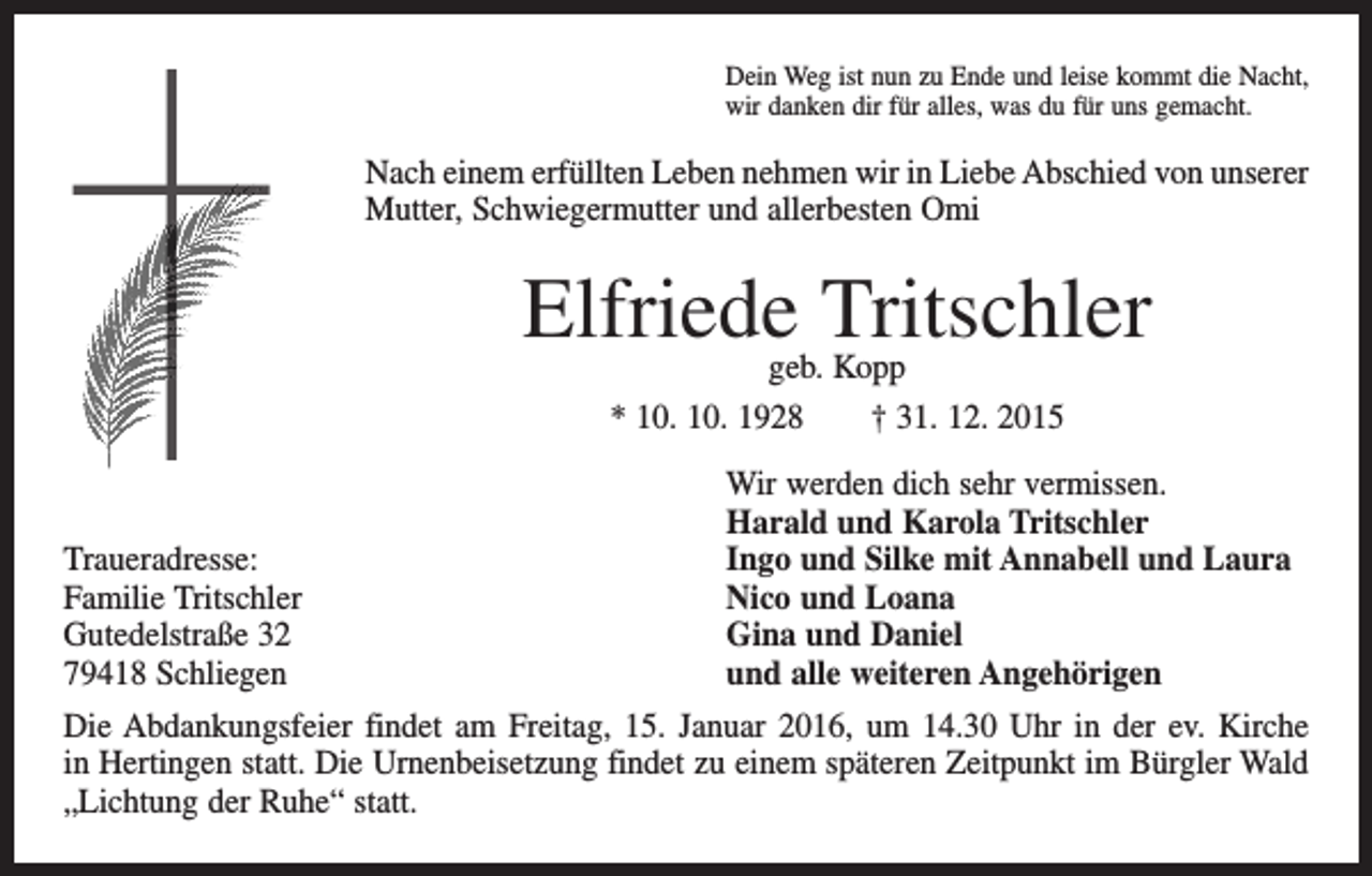 <p>Dein Weg ist nun zu Ende und leise kommt die Nacht,<br />wir danken dir für alles, was du für uns gemacht.</p><p>Nach einem erfüllten Leben nehmen wir in Liebe Abschied von unserer<br />Mutter, Schwiegermutter und allerbesten Omi</p><p>Elfriede Tritschler<br />geb. Kopp<br />* 10. 10. 1928 † 31. 12. 2015</p><p>Traueradresse:<br />Familie Tritschler<br />Gutedelstraße 32<br />79418 Schliegen</p><p>Wir werden dich sehr vermissen.<br />Harald und Karola Tritschler<br />Ingo und Silke mit Annabell und Laura<br />Nico und Loana<br />Gina und Daniel<br />und alle weiteren Angehörigen</p><p>Die Abdankungsfeier findet am Freitag, 15. Januar 2016, um 14.30 Uhr in der ev. Kirche<br />in Hertingen statt. Die Urnenbeisetzung findet zu einem späteren Zeitpunkt im Bürgler Wald<br />„Lichtung der Ruhe“ statt.</p>