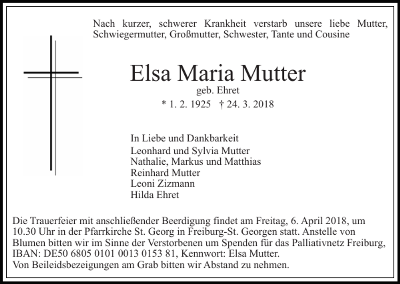 <p>Krankheit<br />NNach<br />a c h kkurzer,<br />ur z er, s schwerer<br />c h w er er Kr<br />a n k h eit vverstarb<br />erst ar b uunsere<br />ns er e liliebe<br />e b e Mutter,<br />M utt er,<br />Schwiegermutter,<br />S c h wi e g er m utt er, Großmutter,<br />Gr o ß m utt er, Schwester,<br />S c h w est er, Tante<br />Ta nt e uund<br />n d Cousine<br />C o usi n e</p><p>Elsa<br />Els<br />a Maria<br />M ari a Mutter<br />M utt er<br />g e b. Ehret<br />E hr et<br />geb.<br />1. 2.<br />2. 11925<br />3. 22018<br />** 1.<br />9 2 5 †† 224.<br />4. 3.<br />018</p><p>IInn Liebe<br />Li e b e und<br />u n d Dankbarkeit<br />D a n k b ar k eit<br />LLeonhard<br />e o n h ar d uund<br />n d SSylvia<br />yl vi a Mutter<br />M u tt er<br />NNathalie,<br />at h ali e, Markus<br />M ar k us uund<br />n d Matthias<br />M a tt hi as<br />RReinhard<br />ei n h ar d Mutter<br />M utt er<br />Zizmann<br />LLeoni<br />e o ni Zi<br />z ma n n<br />Hilda<br />Hil<br />d a EEhret<br />hr et<br />Die<br />Di<br />e TrTrauerfeier<br />a u erf ei er mit<br />mit aanschließender<br />ns c h li e ß e n d er Beerdigung<br />B e er di g u n g findet<br />fi n det aamm Freitag,<br />Fr eit a g, 6.<br />6. April<br />A pril 2018,<br />2 0 1 8, uum<br />m<br />110.3. 3 0 Uhr<br />U hr iin<br />n dder<br />er Pfarrkirche<br />Pf arr kir c h e St.<br />St. Georg<br />G e or g iin<br />n Freiburg-St.<br />Fr ei b ur g- St. Georgen<br />G e or g e n ststatt.<br />att. Anstelle<br />A nst ell e von<br />von<br />Blumen<br />bitten<br />Bl u m e n bitt<br />e n wir<br />wir i im<br />m SiSinne<br />n n e dder<br />er Verstorbenen<br />Verst or b e n e n uum<br />m Spenden<br />S p e n d e n ffür<br />ür ddas<br />as Palliativnetz<br />P alli ati v n e t z Freiburg,<br />Fr ei b ur g,<br />I B A N: DE50<br />D E 5 0 6805<br />6 8 0 5 0101<br />0 1 0 1 0013<br />1 3 00153<br />1 5 3 881,<br />1, Kennwort:<br />K e n n w ort: Elsa<br />Els a Mutter.<br />M utt er.<br />IBAN:<br />Vo n BBeileidsbezeigungen<br />eil ei ds b e z ei g u n g e n am<br />a m Grab<br />Gr a b bitten<br />bitt e n wir<br />wir Abstand<br />A bst an d zzu<br />u nnehmen.<br />e h m e n.<br />Von</p>