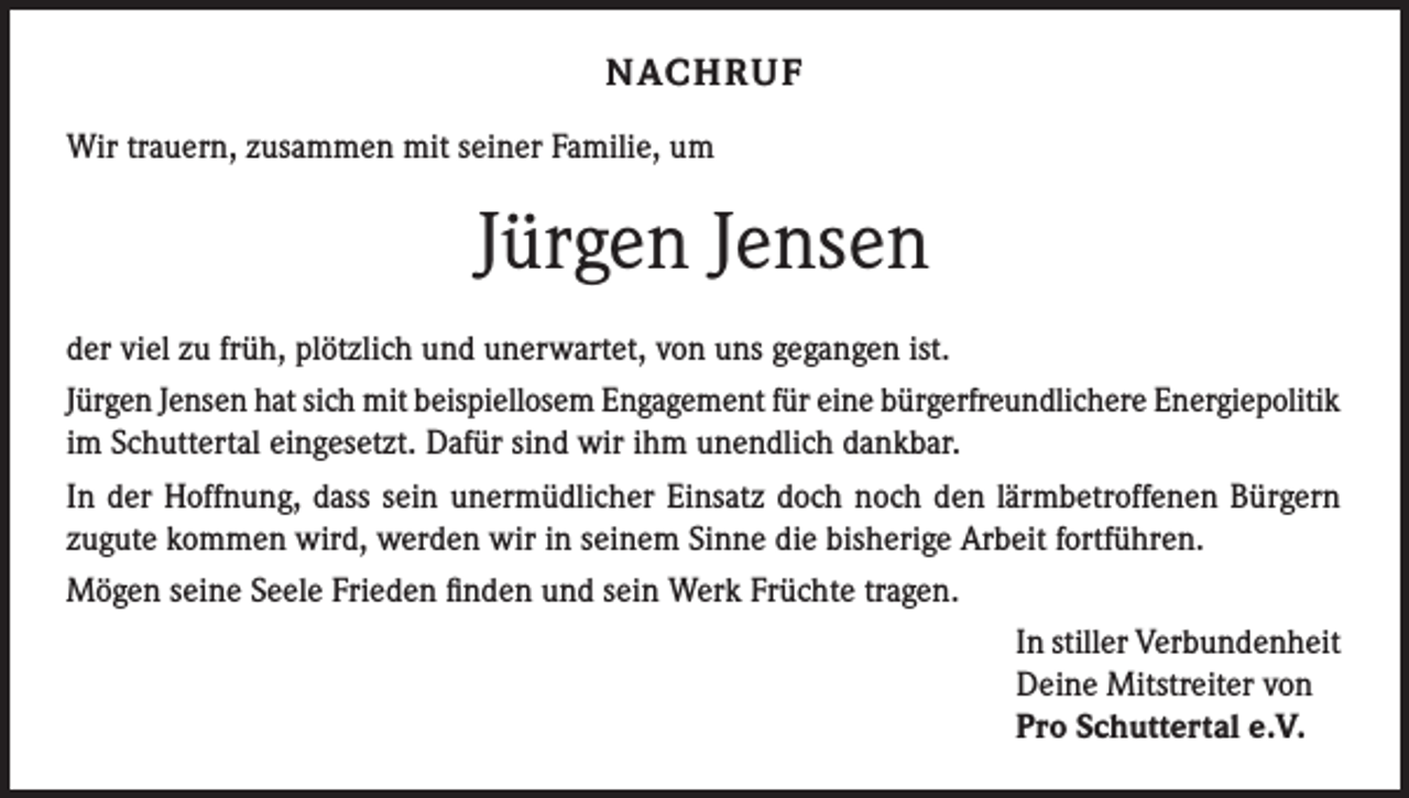 <p>NACHRUF<br />Wir trauern, zusammen mit seiner Familie, um</p><p>Jürgen Jensen<br />der viel zu früh, plötzlich und unerwartet, von uns gegangen ist.<br />Jürgen Jensen hat sich mit beispiellosem Engagement für eine bürgerfreundlichere Energiepolitik<br />im Schuttertal eingesetzt. Dafür sind wir ihm unendlich dankbar.<br />In der Hoffnung, dass sein unermüdlicher Einsatz doch noch den lärmbetroffenen Bürgern<br />zugute kommen wird, werden wir in seinem Sinne die bisherige Arbeit fortführen.<br />Mögen seine Seele Frieden finden und sein Werk Früchte tragen.<br />In stiller Verbundenheit<br />Deine Mitstreiter von<br />Pro Schuttertal e.V.</p>