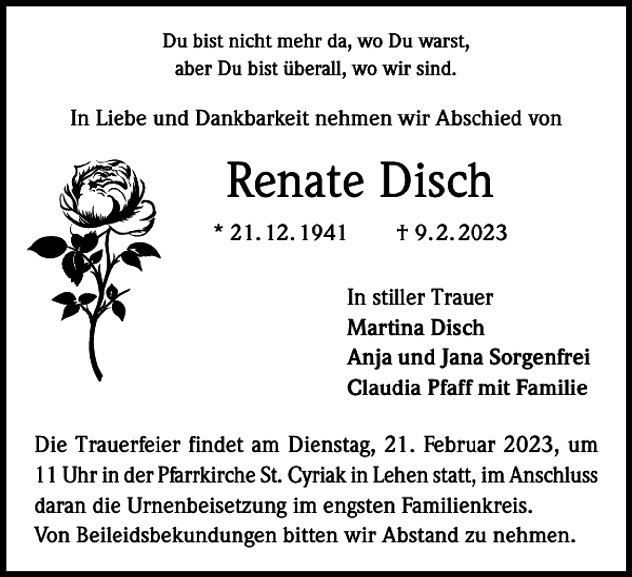 <p>Du bist nicht mehr da, wo Du warst,<br />aber Du bist überall, wo wir sind.</p><p>In Liebe und Dankbarkeit nehmen wir Abschied von</p><p>Renate Disch<br />* 21. 12. 1941 † 9. 2. 2023<br />In stiller Trauer<br />Martina Disch<br />Anja und Jana Sorgenfrei<br />Claudia Pfaff mit Familie<br />Die Trauerfeier findet am Dienstag, 21. Februar 2023, um<br />11 Uhr in der Pfarrkirche St. Cyriak in Lehen statt, im Anschluss<br />daran die Urnenbeisetzung im engsten Familienkreis.<br />Von Beileidsbekundungen bitten wir Abstand zu nehmen.</p>