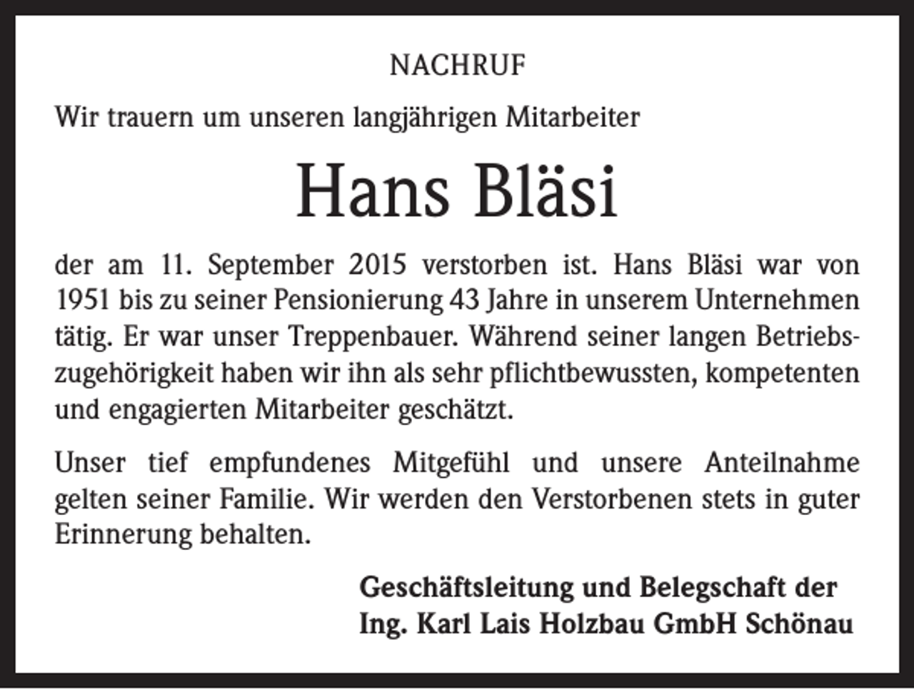 <p>NACHRUF<br />Wir trauern um unseren langjährigen Mitarbeiter</p><p>Hans Bläsi<br />der am 11. September 2015 verstorben ist. Hans Bläsi war von<br />1951 bis zu seiner Pensionierung 43 Jahre in unserem Unternehmen<br />tätig. Er war unser Treppenbauer. Während seiner langen Betriebs­<br />zugehörigkeit haben wir ihn als sehr pflichtbewussten, kompetenten<br />und engagierten Mitarbeiter geschätzt.<br />Unser tief empfundenes Mitgefühl und unsere Anteilnahme<br />gelten seiner Familie. Wir werden den Verstorbenen stets in guter<br />Erinnerung behalten.<br />Geschäftsleitung und Belegschaft der<br />Ing. Karl Lais Holzbau GmbH Schönau</p>