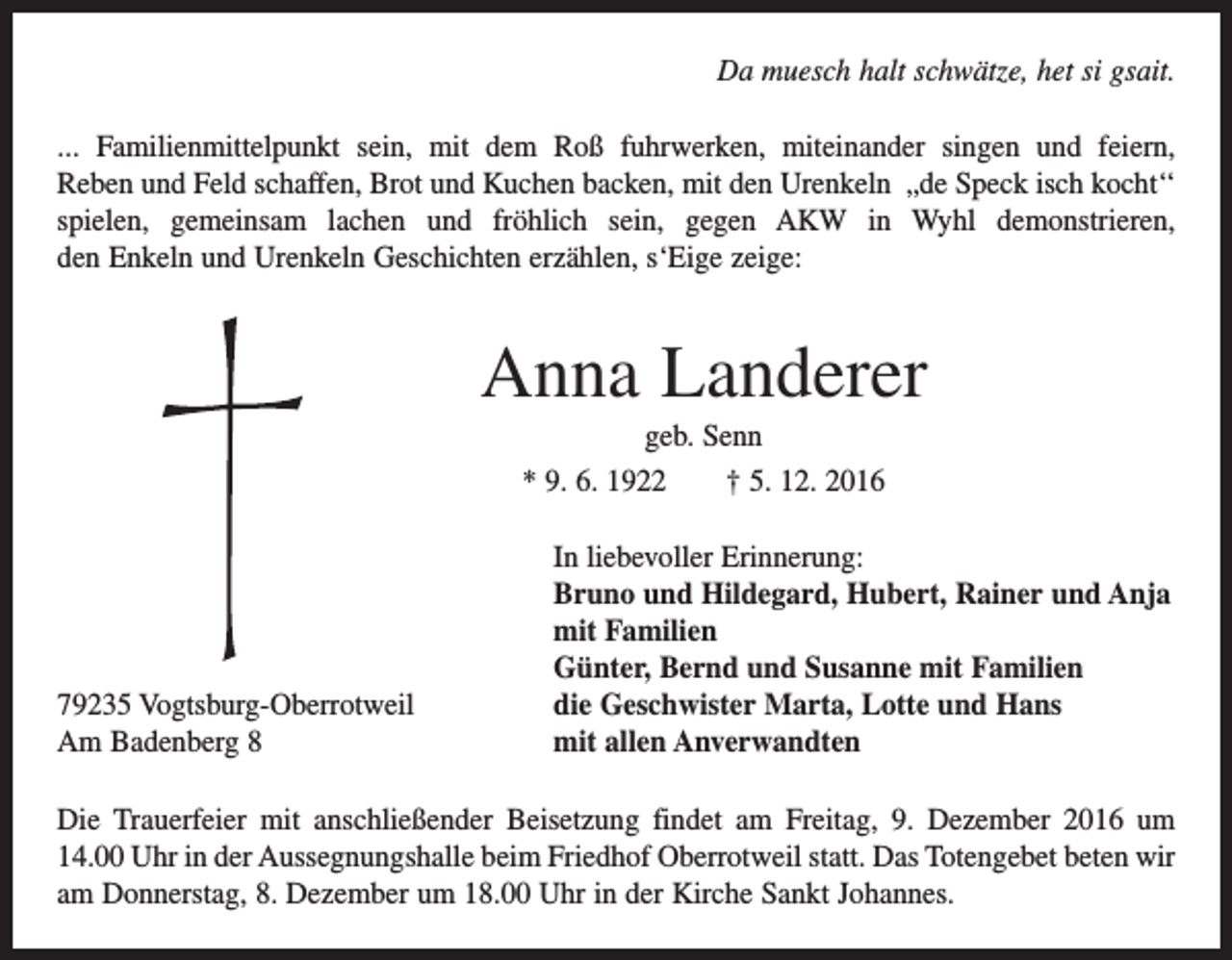 <p>Da muesch halt schwätze, het si gsait.<br />... Familienmittelpunkt sein, mit dem Roß fuhrwerken, miteinander singen und feiern,<br />Reben und Feld schaffen, Brot und Kuchen backen, mit den Urenkeln „de Speck isch kocht‘‘<br />spielen, gemeinsam lachen und fröhlich sein, gegen AKW in Wyhl demonstrieren,<br />den Enkeln und U<br />­ renkeln Geschichten erzählen, s‘Eige zeige:</p><p>Anna Landerer<br />geb. Senn<br />* 9. 6. 1922 † 5. 12. 2016</p><p>79235 Vogtsburg-Oberrotweil<br />Am Badenberg 8</p><p>In liebevoller Erinnerung:<br />Bruno und Hildegard, Hubert, Rainer und Anja<br />mit Familien<br />Günter, Bernd und Susanne mit Familien<br />die Geschwister Marta, Lotte und Hans<br />mit allen Anverwandten</p><p>Die Trauerfeier mit anschließender Beisetzung findet am Freitag, 9. Dezember 2016 um<br />14.00 Uhr in der Aussegnungshalle beim Friedhof Oberrotweil statt. Das Totengebet beten wir<br />am Donnerstag, 8. Dezember um 18.00 Uhr in der Kirche Sankt Johannes.</p>