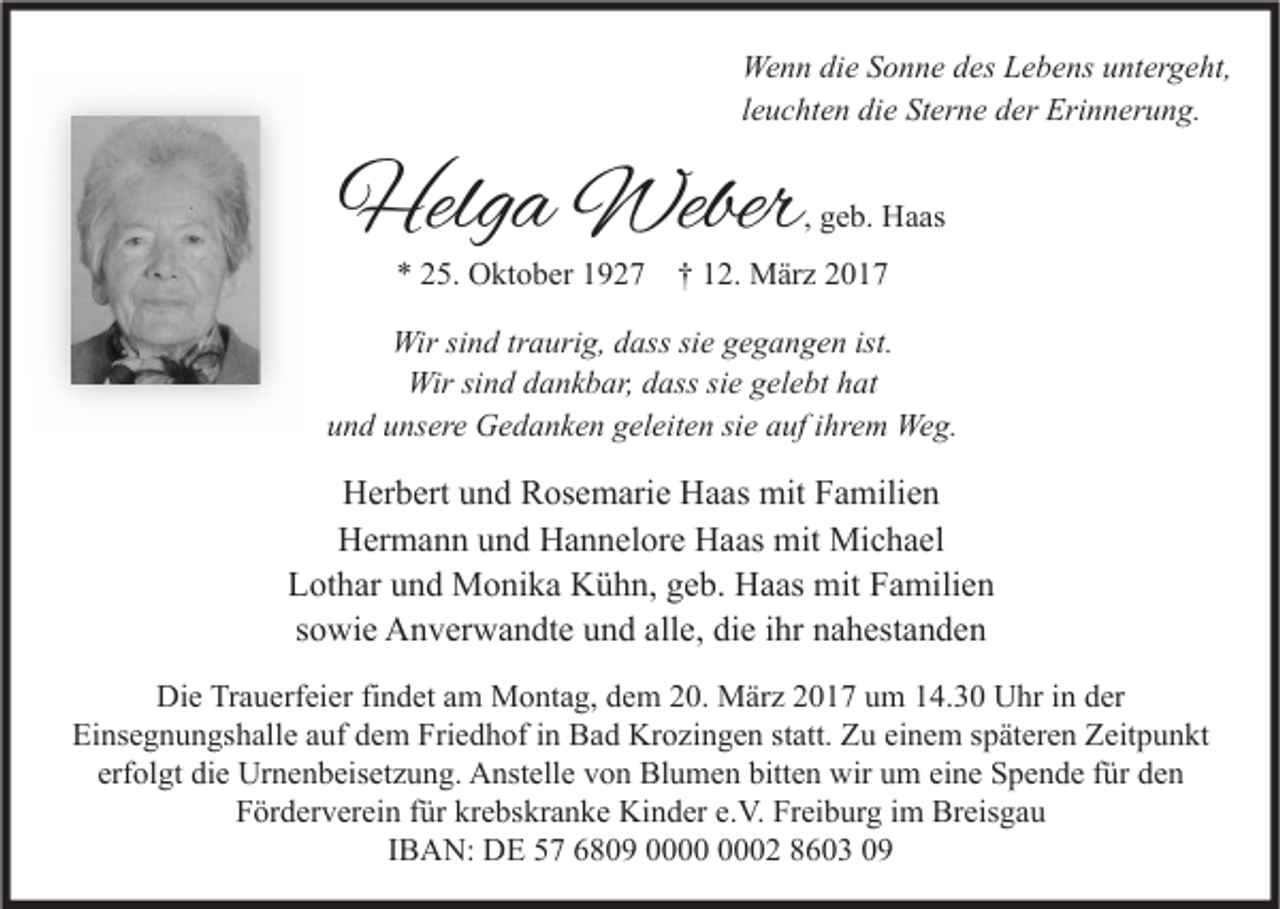 <p>Wenn die Sonne des Lebens untergeht,<br />leuchten die Sterne der Erinnerung.</p><p>Helga Weber</p><p>, geb. Haas</p><p>* 25. Oktober 1927</p><p>† 12. März 2017</p><p>Wir sind traurig, dass sie gegangen ist.<br />Wir sind dankbar, dass sie gelebt hat<br />und unsere Gedanken geleiten sie auf ihrem Weg.</p><p>Herbert und Rosemarie Haas mit Familien<br />Hermann und Hannelore Haas mit Michael<br />Lothar und Monika Kühn, geb. Haas mit Familien<br />sowie Anverwandte und alle, die ihr nahestanden<br />Die Trauerfeier findet am Montag, dem 20. März 2017 um 14.30 Uhr in der<br />Einsegnungshalle auf dem Friedhof in Bad Krozingen statt. Zu einem späteren Zeitpunkt<br />erfolgt die Urnenbeisetzung. Anstelle von Blumen bitten wir um eine Spende für den<br />Förderverein für krebskranke Kinder e.V. Freiburg im Breisgau<br />IBAN: DE 57 6809 02 8603 09</p>