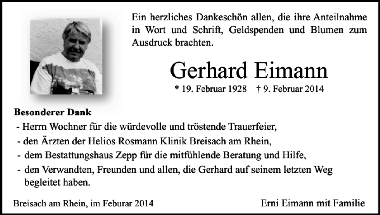 <p>Ein herzliches Dankeschön allen, die ihre Anteilnahme<br />in Wort und Schrift, Geldspenden und Blumen zum<br />Ausdruck brachten.</p><p>Gerhard Eimann<br />* 19. Februar 1928</p><p>† 9. Februar 2014</p><p>Besonderer Dank<br />- Herrn Wochner für die würdevolle und tröstende Trauerfeier,<br />- den Ärzten der Helios Rosmann Klinik Breisach am Rhein,<br />- dem Bestattungshaus Zepp für die mitfühlende Beratung und Hilfe,<br />- den Verwandten, Freunden und allen, die Gerhard auf seinem letzten Weg<br />begleitet haben.<br />Breisach am Rhein, im Feburar 2014</p><p>Erni Eimann mit Familie</p>