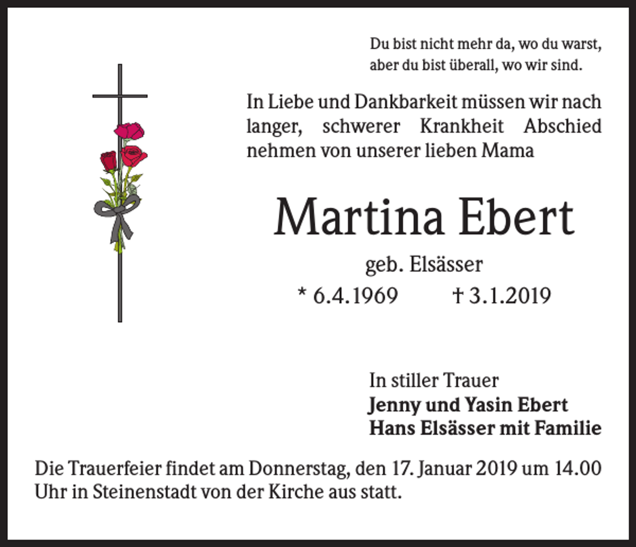 <p>Du bist nicht mehr da, wo du warst,<br />aber du bist überall, wo wir sind.</p><p>In Liebe und Dankbarkeit müssen wir nach<br />langer, schwerer Krankheit Abschied<br />nehmen von unserer lieben Mama</p><p>Martina Ebert<br />geb. Elsässer<br />* 6.4.1969<br />† 3.1.2019</p><p>In stiller Trauer<br />Jenny und Yasin Ebert<br />Hans Elsässer mit Familie<br />Die Trauerfeier findet am Donnerstag, den 17. Januar 2019 um 14.00<br />Uhr in Steinenstadt von der Kirche aus statt.</p>