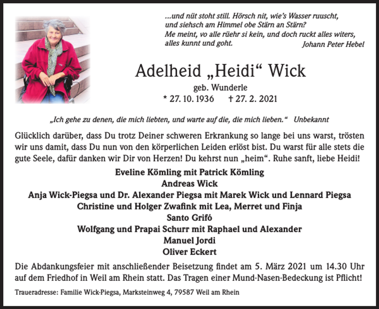 <p>...und nüt stoht still. Hörsch nit, wie’s Wasser ruuscht,<br />und siehsch am Himmel obe Stärn an Stärn?<br />Me meint, vo alle rüehr si kein, und doch ruckt alles witers,<br />alles kunnt und goht.<br />Johann Peter Hebel</p><p>Adelheid „Heidi“ Wick<br />geb. Wunderle<br />* 27. 10. 1936 † 27. 2. 2021<br />„Ich gehe zu denen, die mich liebten, und warte auf die, die mich lieben.“ Unbekannt</p><p>Glücklich darüber, dass Du trotz Deiner schweren Erkrankung so lange bei uns warst, trösten<br />wir uns damit, dass Du nun von den körperlichen Leiden erlöst bist. Du warst für alle stets die<br />gute Seele, dafür danken wir Dir von Herzen! Du kehrst nun „heim“. Ruhe sanft, liebe Heidi!<br />Eveline Kömling mit Patrick Kömling<br />Andreas Wick<br />Anja Wick-Piegsa und Dr. Alexander Piegsa mit Marek Wick und Lennard Piegsa<br />Christine und Holger Zwafink mit Lea, Merret und Finja<br />Santo Grifó<br />Wolfgang und Prapai Schurr mit Raphael und Alexander<br />Manuel Jordi<br />Oliver Eckert<br />Die Abdankungsfeier mit anschließender Beisetzung findet am 5. März 2021 um 14.30 Uhr<br />auf dem Friedhof in Weil am Rhein statt. Das Tragen einer Mund-Nasen-Bedeckung ist Pflicht!<br />Traueradresse: Familie Wick-Piegsa, Marksteinweg 4, 79587 Weil am Rhein</p>