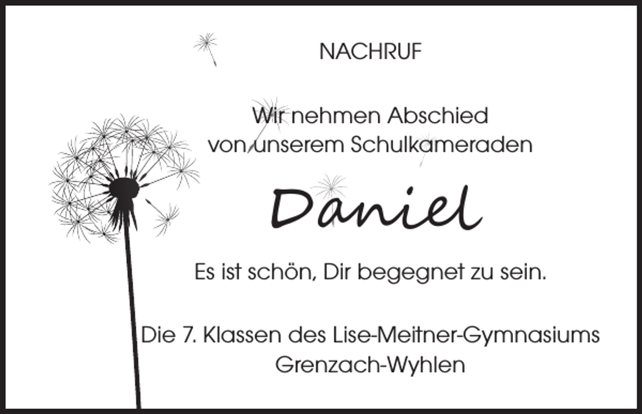 <p>NACHRUF<br />Wir nehmen Abschied<br />von unserem Schulkameraden</p><p>Daniel</p><p>Es ist schön, Dir begegnet zu sein.<br />Die 7. Klassen des Lise-Meitner-Gymnasiums<br />Grenzach-Wyhlen</p>