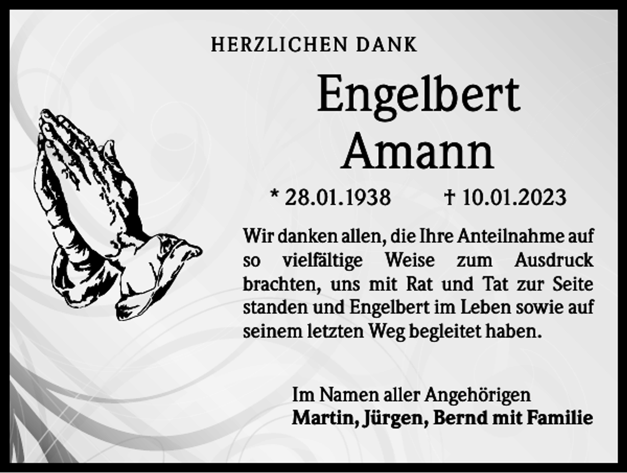 <p>HER ZLICHEN DANK</p><p>Engelbert<br />Amann<br />* 28.01.1938</p><p>† 10.01.2023</p><p>Wir danken allen, die Ihre Anteilnahme auf<br />so vielfältige Weise zum Ausdruck<br />brachten, uns mit Rat und Tat zur Seite<br />standen und Engelbert im Leben sowie auf<br />seinem letzten Weg begleitet haben.<br />Im Namen aller Angehörigen<br />Martin, Jürgen, Bernd mit Familie</p>