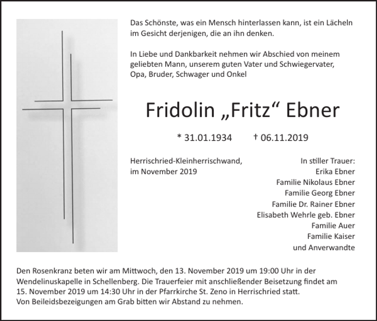 <p>Das Schönste, was ein Mensch hinterlassen kann, ist ein Lächeln<br />im Gesicht derjenigen, die an ihn denken.<br />In Liebe und Dankbarkeit nehmen wir Abschied von meinem<br />geliebten Mann, unserem guten Vater und Schwiegervater,<br />Opa, Bruder, Schwager und Onkel</p><p>Fridolin „Fritz“ Ebner<br />* 31.01.1934 † 06.11.2019<br />Herrischried-Kleinherrischwand,<br />im November 2019</p><p>In stiller Trauer:<br />Erika Ebner<br />Familie Nikolaus Ebner<br />Familie Georg Ebner<br />Familie Dr. Rainer Ebner<br />Elisabeth Wehrle geb. Ebner<br />Familie Auer<br />Familie Kaiser<br />und Anverwandte</p><p>Den Rosenkranz beten wir am Mittwoch, den 13. November 2019 um 19:00 Uhr in der<br />Wendelinuskapelle in Schellenberg. Die Trauerfeier mit anschließender Beisetzung findet am<br />15. November 2019 um 14:30 Uhr in der Pfarrkirche St. Zeno in Herrischried statt.<br />Von Beileidsbezeigungen am Grab bitten wir Abstand zu nehmen.</p>